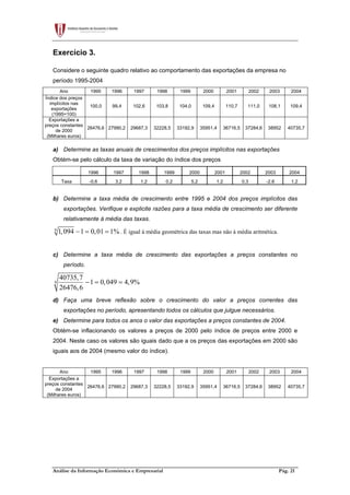 Análise da Informação Económica e Empresarial Pág. 21
Exercício 3.
Considere o seguinte quadro relativo ao comportamento das exportações da empresa no
período 1995-2004
Ano 1995 1996 1997 1998 1999 2000 2001 2002 2003 2004
Índice dos preços
implícitos nas
exportações
(1995=100)
100,0 99,4 102,6 103,8 104,0 109,4 110,7 111,0 108,1 109,4
Exportações a
preços constantes
de 2000
(Milhares euros)
26476,6 27990,2 29687,3 32228,5 33192,9 35951,4 36716,5 37284,6 38952 40735,7
a) Determine as taxas anuais de crescimentos dos preços implícitos nas exportações
Obtém-se pelo cálculo da taxa de variação do índice dos preços
1996 1997 1998 1999 2000 2001 2002 2003 2004
Taxa -0,6 3,2 1,2 0,2 5,2 1,2 0,3 -2,6 1,2
b) Determine a taxa média de crescimento entre 1995 e 2004 dos preços implícitos das
exportações. Verifique e explicite razões para a taxa média de crescimento ser diferente
relativamente à média das taxas.
9
1,094 1 0,01 1%− = = . É igual à média geométrica das taxas mas não à média aritmética.
c) Determine a taxa média de crescimento das exportações a preços constantes no
período.
9
40735,7
1 0,049 4,9%
26476,6
− = =
d) Faça uma breve reflexão sobre o crescimento do valor a preços correntes das
exportações no período, apresentando todos os cálculos que julgue necessários.
e) Determine para todos os anos o valor das exportações a preços constantes de 2004.
Obtém-se inflacionando os valores a preços de 2000 pelo índice de preços entre 2000 e
2004. Neste caso os valores são iguais dado que a os preços das exportações em 2000 são
iguais aos de 2004 (mesmo valor do índice).
Ano 1995 1996 1997 1998 1999 2000 2001 2002 2003 2004
Exportações a
preços constantes
de 2004
(Milhares euros)
26476,6 27990,2 29687,3 32228,5 33192,9 35951,4 36716,5 37284,6 38952 40735,7
 
