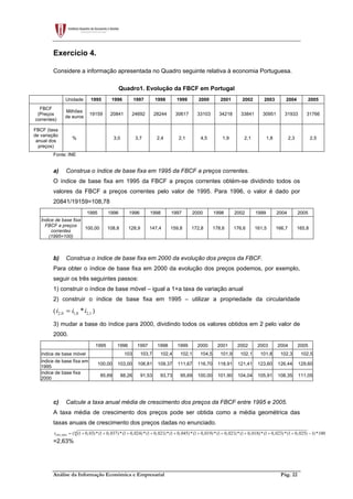 Análise da Informação Económica e Empresarial Pág. 22
Exercício 4.
Considere a informação apresentada no Quadro seguinte relativa à economia Portuguesa.
Quadro1. Evolução da FBCF em Portugal
Unidade 1995 1996 1997 1998 1999 2000 2001 2002 2003 2004 2005
FBCF
(Preços
correntes)
Milhões
de euros
19159 20841 24692 28244 30617 33103 34218 33841 30951 31933 31766
FBCF (taxa
de variação
anual dos
preços)
% 3,0 3,7 2,4 2,1 4,5 1,9 2,1 1,8 2,3 2,5
Fonte: INE
a) Construa o índice de base fixa em 1995 da FBCF a preços correntes.
O índice de base fixa em 1995 da FBCF a preços correntes obtém-se dividindo todos os
valores da FBCF a preços correntes pelo valor de 1995. Para 1996, o valor é dado por
20841/19159=108,78
1995 1996 1996 1998 1997 2000 1998 2002 1999 2004 2005
Índice de base fixa
FBCF a preços
correntes
(1995=100)
100,00 108,8 128,9 147,4 159,8 172,8 178,6 176,6 161,5 166,7 165,8
b) Construa o índice de base fixa em 2000 da evolução dos preços da FBCF.
Para obter o índice de base fixa em 2000 da evolução dos preços podemos, por exemplo,
seguir os três seguintes passos:
1) construir o índice de base móvel – igual a 1+a taxa de variação anual
2) construir o índice de base fixa em 1995 – utilizar a propriedade da circularidade
( 2,0 1,0 2,1*i i i= )
3) mudar a base do índice para 2000, dividindo todos os valores obtidos em 2 pelo valor de
2000.
1995 1996 1997 1998 1999 2000 2001 2002 2003 2004 2005
índice de base móvel 103 103,7 102,4 102,1 104,5 101,9 102,1 101,8 102,3 102,5
índice de base fixa em
1995
100,00 103,00 106,81 109,37 111,67 116,70 118,91 121,41 123,60 126,44 129,60
índice de base fixa
2000
85,69 88,26 91,53 93,73 95,69 100,00 101,90 104,04 105,91 108,35 111,05
c) Calcule a taxa anual média de crescimento dos preços da FBCF entre 1995 e 2005.
A taxa média de crescimento dos preços pode ser obtida como a média geométrica das
taxas anuais de crescimento dos preços dadas no enunciado.
10
1995,2005 ( (1 0,03)*(1 0,037)*(1 0,024)*(1 0,021)*(1 0,045)*(1 0,019)*(1 0,021)*(1 0,018)*(1 0,023)*(1 0,025) 1)*100r = + + + + + + + + + + −
=2,63%
 