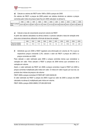 Análise da Informação Económica e Empresarial Pág. 23
d) Calcule os valores da FBCF entre 1995 e 2005 a preços de 2000.
Os valores da FBCF a preços de 2000 podem ser obtidos dividindo os valores a preços
correntes pelo índice de preços base fixa em 2000 calculado na alínea b).
1995 1996 1997 1998 1999 2000 2001 2002 2003 2004 2005
FBCF a preços
2000
22357,89 23612,35 26977,29 30134,79 31994,77 33103,00 33579,98 32526,94 29223,15 29472,46 28605,13
e) Calcule a taxa de crescimento anual em volume da FBCF.
A partir dos valores calculados na alínea anterior, é preciso calcular a taxa de variação ente
dois anos consecutivos utilizando a fórmula da taxa de variação.
1996 1997 1998 1999 2000 2001 2002 2003 2004 2005
Taxa de variação
anual em volume
5,6 14,3 11,7 6,2 3,5 1,4 -3,1 -10,2 0,9 -2,9
f) Admitindo que em 2006 a FBCF registará uma diminuição em volume de 1% e que os
respectivos preços crescerão 2,3%, calcule o valor da FBCF a preços de 2000 e a
preços correntes em 2006.
Para calcular o valor estimado para 2006 a preços correntes temos que considerar a
variação em valor. Para calcular a FBCF a preços de 2000 temos que considerar só a
variação em volume.
Assim, o valor estimado da FBCF em 2006 a preços correntes é igual à FBCF em 2005 a
preços correntes multiplicado pelo índice em valor. O índice em valor é igual, por sua vez, ao
produto dos índices de preços e de volume:
FBCF 2006 a preços correntes=31766*0,99*1,025=32234,55
O valor estimado da FBCF a preços de 2000 é igual ao valor de 2005 a preços de 2000
calculado na alínea d) multiplicado pelo índice em volume.
FBCF 2006 a preços 2000=28605,13*0,99=28319,08
 
