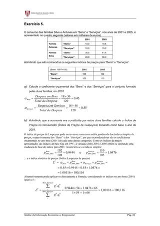 Análise da Informação Económica e Empresarial Pág. 24
Exercício 5.
O consumo das famílias Silva e Antunes em “Bens” e “Serviços”, nos anos de 2001 e 2005, é
apresentado no quadro seguinte (valores em milhares de euros).
2001 2005
“Bens” 18,0 18,6Família
Antunes
“Serviços” 18,0 19,2
“Bens” 36,0 41,4Família
Silva
“Serviços” 48,0 56,0
Admitindo que são conhecidos os seguintes índices de preços para “Bens” e “Serviços”.
(Base: 1997=100) 2001 2005
“Bens” 108 102
“Serviços” 105 110
a) Calcule o coeficiente orçamental dos “Bens” e dos “Serviços” para o conjunto formado
pelas duas famílias, em 2001.
18 36
0.45
120
18 48
0.55
120
Bens
Serviços
Despesa em Bens
Total da Despesa
Despesa em Serviços
Total da Despesa
α
α
+
= = =
+
= = =
b) Admitindo que a economia era constituída por estas duas famílias calcule o Índice de
Preços no Consumidor (Índice de Preços de Laspeyres) tomando como base o ano de
2001.
O índice de preços de Laspeyres pode escrever-se como uma média ponderada dos índices simples de
preços, respectivamente dos “Bens” e dos “Serviços”, em que os ponderadores são os coeficientes
orçamentais no ano base (2001) de cada uma destas categorias. Como os índices de preços
apresentados são índices de base fixa em 1997, a variação entre 2001 e 2005 obtém-se operando uma
mudança de base do índice para 2001. Assim têm-se os índices simples:
2005,2001 2005,2001
102 110
0.9444 e 1.0476
108 105
Bens Serviços
p p= = = =
... e o índice sintético de preços (Índice Laspeyres de preços)
2004,2001 2004,2001
0.45 0.9444 0.55 1.0476
1.00116 100,116
P Bens Serviços
Bens ServiçosL p pα α= × + × =
= × + × =
= =
Alternativamente podia aplicar-se directamente a fórmula, considerando os índices no ano base (2001)
iguais a 1:
,
1 0
,
0 0
.
0.9444 54 1.0476 66
1,00116 100,116
1 54 1 66
.
Bens Serviços
i i
P i
Bens Serviços
i i
i
p q
L
p q
× + ×
= = = =
× + ×
∑
∑
 