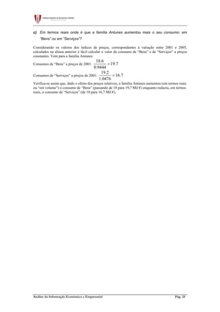 Análise da Informação Económica e Empresarial Pág. 25
c) Em termos reais onde é que a família Antunes aumentou mais o seu consumo: em
“Bens” ou em “Serviços”?
Considerando os valores dos índices de preços, correspondentes à variação entre 2001 e 2005,
calculados na alínea anterior é fácil calcular o valor do consumo de “Bens” e de “Serviços” a preços
constantes. Vem para a família Antunes:
Consumos de “Bens” a preços de 2001:
18.6
19.7
0.9444
=
Consumos de “Serviços” a preços de 2001:
19.2
16.7
1.0476
=
Verifica-se assim que, dado o efeito dos preços relativos, a família Antunes aumentou (em termos reais
ou “em volume”) o consumo de “Bens” (passando de 18 para 19,7 Mil €) enquanto reduziu, em termos
reais, o consumo de “Serviços” (de 18 para 16,7 Mil €).
 