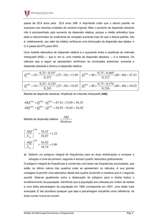 Análise da Informação Económica e Empresarial Pág. 5
passa de 20,9 anos para 22,6 anos (NB: é importante notar que o desvio padrão se
expressa nas mesmas unidades da variável original). Mas o aumento da dispersão absoluta
não é acompanhado pelo aumento da dispersão relativa, porque a média aritmética (que
está no denominador do coeficiente de variação) aumenta mais do que o desvio padrão. Isto
é, relativamente, (ao valor da média) verifica-se uma diminuição da dispersão das idades: o
C.V passa de 67% para 59% .
Uma medida alternativa de dispersão relativa é o quociente entre a amplitude do intervalo
interquartil (AIQ) — que é, em si, uma medida de dispersão absoluta — e a mediana. Os
cálculos que a seguir se apresentam confirmam as conclusões anteriores: aumenta a
dispersão absoluta e diminui a dispersão relativa.
1960
1
0,25 0,197
10 .(25 10) 13,09
0,257
Q
−
= + − = 1960
3
0,75 0,669
40 .(60 40) 47,61
0,213
Q
−
= + − =
2001
1
0,25 0,120
10 .(25 10) 18,02
0,243
Q
−
= + − = 2001
3
0,75 0,574
40 .(60 40) 54,92
0,236
Q
−
= + − =
Medida de dispersão absoluta: Amplitude do intervalo interquartil (AIQ)
1960 1960 1960
3 1
2001 2001 2001
3 1
AIQ 47,61 13,09 34,52
AIQ 54,92 18,02 36,02
Q Q
Q Q
= − = − =
= − = − =
Medida de dispersão relativa:
AIQ
Mediana
1960
2001
34,52
1,23
28,07
36,02
1,06
34,74
me
me
AIQ
X
AIQ
X
 
= = 
 
 
= = 
 
c) Elabore um polígono integral de frequências para as duas distribuições e compare a
situação a nível de primeiro, segundo e terceiro quartil, deduzidos graficamente.
O polígono integral de frequências é construído com base nas frequências acumuladas, que
estão na última coluna dos quadros onde se apresentam os cálculos. A sua grande
vantagem é permitir uma estimativa rápida dos quartis (incluindo a mediana que é o segundo
quartil). Note-se igualmente como a deslocação do polígono para a direita traduz o
envelhecimento da população. Admitindo que a população era colocada por ordem de idades
a uma dada percentagem da população em 1960 corresponde em 2001, uma idade mais
avançada. E isto acontece qualquer que seja a percentagem escolhida como referência: as
duas curvas nunca se cruzam.
 