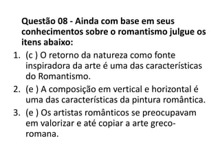 Questão 08 - Ainda com base em seus
conhecimentos sobre o romantismo julgue os
itens abaixo:
1. (c ) O retorno da natureza como fonte
inspiradora da arte é uma das características
do Romantismo.
2. (e ) A composição em vertical e horizontal é
uma das características da pintura romântica.
3. (e ) Os artistas românticos se preocupavam
em valorizar e até copiar a arte greco-
romana.
 