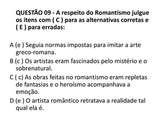 QUESTÃO 09 - A respeito do Romantismo julgue
os itens com ( C ) para as alternativas corretas e
( E ) para erradas:
A (e ) Seguia normas impostas para imitar a arte
greco-romana.
B (c ) Os artistas eram fascinados pelo mistério e o
sobrenatural.
C ( c) As obras feitas no romantismo eram repletas
de fantasias e o heroísmo acompanhava a
emoção.
D (e ) O artista romântico retratava a realidade tal
qual ela é.
 