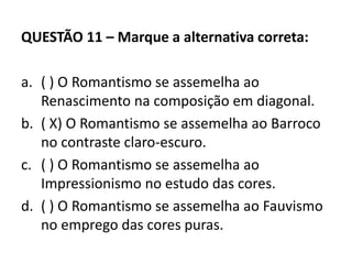 QUESTÃO 11 – Marque a alternativa correta:
a. ( ) O Romantismo se assemelha ao
Renascimento na composição em diagonal.
b. ( X) O Romantismo se assemelha ao Barroco
no contraste claro-escuro.
c. ( ) O Romantismo se assemelha ao
Impressionismo no estudo das cores.
d. ( ) O Romantismo se assemelha ao Fauvismo
no emprego das cores puras.
 