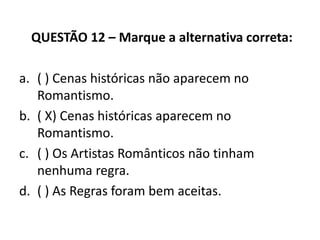 QUESTÃO 12 – Marque a alternativa correta:
a. ( ) Cenas históricas não aparecem no
Romantismo.
b. ( X) Cenas históricas aparecem no
Romantismo.
c. ( ) Os Artistas Românticos não tinham
nenhuma regra.
d. ( ) As Regras foram bem aceitas.
 