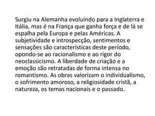 Surgiu na Alemanha evoluindo para a Inglaterra e
Itália, mas é na França que ganha força e de lá se
espalha pela Europa e pelas Américas. A
subjetividade e introspecção, sentimentos e
sensações são características deste período,
opondo-se ao racionalismo e ao rigor do
neoclassicismo. A liberdade de criação e a
emoção são retratadas de forma intensa no
romantismo. As obras valorizam o individualismo,
o sofrimento amoroso, a religiosidade cristã, a
natureza, os temas nacionais e o passado.
 