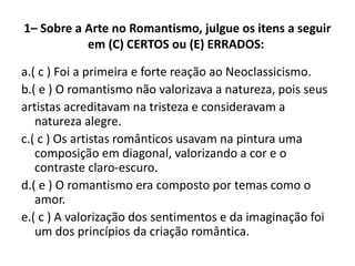 1– Sobre a Arte no Romantismo, julgue os itens a seguir
em (C) CERTOS ou (E) ERRADOS:
a.( c ) Foi a primeira e forte reação ao Neoclassicismo.
b.( e ) O romantismo não valorizava a natureza, pois seus
artistas acreditavam na tristeza e consideravam a
natureza alegre.
c.( c ) Os artistas românticos usavam na pintura uma
composição em diagonal, valorizando a cor e o
contraste claro-escuro.
d.( e ) O romantismo era composto por temas como o
amor.
e.( c ) A valorização dos sentimentos e da imaginação foi
um dos princípios da criação romântica.
 