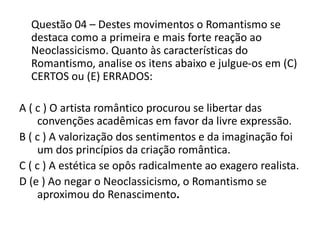 Questão 04 – Destes movimentos o Romantismo se
destaca como a primeira e mais forte reação ao
Neoclassicismo. Quanto às características do
Romantismo, analise os itens abaixo e julgue-os em (C)
CERTOS ou (E) ERRADOS:
A ( c ) O artista romântico procurou se libertar das
convenções acadêmicas em favor da livre expressão.
B ( c ) A valorização dos sentimentos e da imaginação foi
um dos princípios da criação romântica.
C ( c ) A estética se opôs radicalmente ao exagero realista.
D (e ) Ao negar o Neoclassicismo, o Romantismo se
aproximou do Renascimento.
 