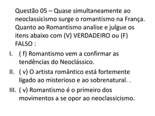 Questão 05 – Quase simultaneamente ao
neoclassicismo surge o romantismo na França.
Quanto ao Romantismo analise e julgue os
itens abaixo com (V) VERDADEIRO ou (F)
FALSO :
I. ( f) Romantismo vem a confirmar as
tendências do Neoclássico.
II. ( v) O artista romântico está fortemente
ligado ao misterioso e ao sobrenatural. .
III. ( v) Romantismo é o primeiro dos
movimentos a se opor ao neoclassicismo.
 
