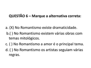QUESTÃO 6 – Marque a alternativa correta:
a. (X) No Romantismo existe dramaticidade.
b.( ) No Romantismo existem várias obras com
temas mitológicos.
c. ( ) No Romantismo a amor é o principal tema.
d. ( ) No Romantismo os artistas seguiam várias
regras.
 