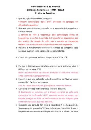 Universidade Vale do Rio Doce
             Ciência da Computação - FATEC– 2012/1
                       2ª Lista de Exercícios

1. Qual a função da camada de transporte?
   Fornecem comunicação lógica entre processos de aplicação em
   diferentes hospedeiros.
2. Descreva, resumidamente, a relação entre a camada de transporte e a
   camada de rede.
   A camada de rede é responsavel pela comunicação entres os
   hospedeiros, o que faz da camada de transporte ser dependende dos
   dos serviços da camada de rede, pois a camada de transportes
   trabalha com a comunicação dos processos entre os hospedeiro.
3. Descreva o funcionamento genérico da camada de transporte. Você
   não deve levar em conta o protocolo que esta rodando.


4. Cite as principais características dos protocolos TCP e UDP.



5. Por que o desenvolvedor escolheria escrever uma aplicação sobre o
   UDP em vez de sobre TCP?
   Não há estabelicimento de conexão, é simples, o cabeçaho é reduzido
   e não a controle de congestinomanto.
6. É possível que uma aplicação tenha transferência confiável de dados
   usando UDP? Explique sua resposta.
   Sim , no caso a aplicação tem que implentar o controle de erros.
7. Explique o processo de transferência confiável de dados.
   O destinatário se comunica com a origem, enviando de volta uma
   mensagem de confirmação (ACK) enquanto recebe os dados. Isso
   garante entregar um fluxo de dados enviados de uma máquina para
   outra sem duplicação ou perda de dados.
8. Considere uma conexão TCP entre o hospedeiro A e o hospedeiro B.
   Suponha que os segmentos TCP que trafegam do hospedeiro A para o
   hospedeiro B tenham número de porta da fonte x e número de porta
 