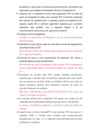 do destino y. Quais são os números de porta da fonte e do destino nos
   segmentos que trafegam do hospedeiro B para o hospedeiro A?
9. Suponha que o hospedeiro A envie dois segmentos TCP um atrás do
   outro ao hospedeiro B sobre uma conexão TCP. O primeiro segmento
   tem número de seqüência 90 e o segundo, número de seqüência 110.
   Quantos dados têm o primeiro segmento? Suponha que o primeiro
   segmento    seja   perdido,   mas   o   segundo   chegue   a   B.   No
   reconhecimento que B envia a A, qual será o número?
10.Explique a técnica piggyback.
   Consiste no retardo das confirmações e no seu envio anexado para
   próximo quadro.
11.Baseado em quais fatores pode ser calculado o tempo de esgotamento
   de temporizarão do TCP.
   Basicamente é o RTT, mas também sãos levados em conta a media do
   RTT , algumas constanta
12.Controle de fluxo é uma característica do protocolo TCP. Como o
   protocolo gerencia esse procedimento.
   No momento em que se estabelece uma conexao TCP os hospedeiros
   trocam informações sobre o tamanho do Buffer de recpção de cada
   um.
13.Considere um servidor Web HTTP usando conexões persistentes.
   Suponha que o servidor gere um processo separado para cada cliente
   que se conecta ao servidor. Então é verdadeiro afirmar que cada um
   destes processos gerados terá diferentes números de porta do
   servidor? Explique sua resposta.
   Não, pois o identificador do protocolo TCP consiste em IP e porta de
   origem e IP e porta de destino.
14.É incorreto afirmar que o segmento TCP possui um campo em seu
   cabeçalho para RcvWindow? Explique para que serve o RcvWindow.
   È correto, o RcvWindow determina o tamanho maximo do Buffer de
   recpção.
15.Suponha que o último SampleRTT numa conexão TCP seja igual a 1
   segundo. Então o Timeout para conexão será necessariamente
   ajustado para um valor >= a 1 segundo. Essa afirmação esta correta?
   Justifique sua resposta.
 