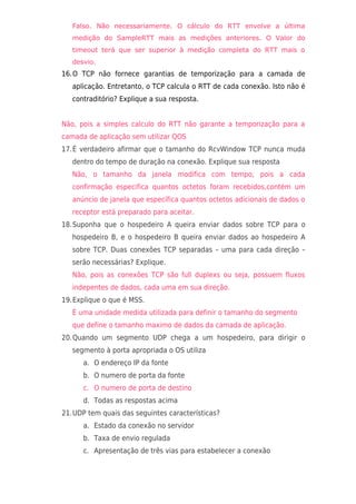 Falso. Não necessariamente. O cálculo do RTT envolve a última
   medição do SampleRTT mais as medições anteriores. O Valor do
   timeout terá que ser superior à medição completa do RTT mais o
   desvio.
16.O TCP não fornece garantias de temporização para a camada de
   aplicação. Entretanto, o TCP calcula o RTT de cada conexão. Isto não é
   contraditório? Explique a sua resposta.


Não, pois a simples calculo do RTT não garante a temporização para a
camada de aplicação sem utilizar QOS
17.É verdadeiro afirmar que o tamanho do RcvWindow TCP nunca muda
   dentro do tempo de duração na conexão. Explique sua resposta
   Não, o tamanho da janela modifica com tempo, pois a cada
   confirmação especifica quantos octetos foram recebidos,contém um
   anúncio de janela que específica quantos octetos adicionais de dados o
   receptor está preparado para aceitar.
18.Suponha que o hospedeiro A queira enviar dados sobre TCP para o
   hospedeiro B, e o hospedeiro B queira enviar dados ao hospedeiro A
   sobre TCP. Duas conexões TCP separadas – uma para cada direção –
   serão necessárias? Explique.
   Não, pois as conexões TCP são full duplexs ou seja, possuem fluxos
   indepentes de dados, cada uma em sua direção.
19.Explique o que é MSS.
   È uma unidade medida utilizada para definir o tamanho do segmento
   que define o tamanho maximo de dados da camada de aplicação.
20.Quando um segmento UDP chega a um hospedeiro, para dirigir o
   segmento à porta apropriada o OS utiliza
      a. O endereço IP da fonte
      b. O numero de porta da fonte
      c. O numero de porta de destino
      d. Todas as respostas acima
21.UDP tem quais das seguintes características?
      a. Estado da conexão no servidor
      b. Taxa de envio regulada
      c. Apresentação de três vias para estabelecer a conexão
 