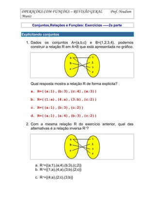 OPERAÇÒES COM FUNÇÒES – REVISÃO GERAL Prof. Neudson
Muniz
Conjuntos,Relações e Funções: Exercícios -----2a parte
Explicitando conjuntos
1. Dados os conjuntos A={a,b,c} e B={1,2,3,4}, podemos
construir a relação R em A×B que está apresentada no gráfico.
Qual resposta mostra a relação R de forma explicita?
a. R={(a;1),(b;3),(c;4),(a;3)}
b. R={(1;a),(4;a),(3;b),(c;2)}
c. R={(a;1),(b;3),(c;2)}
d. R={(a;1),(a;4),(b;3),(c;2)}
2. Com a mesma relação R do exercício anterior, qual das
alternativas é a relação inversa R-1
?
a. R-1
={(a;1),(a;4),(b;3),(c;2)}
b. R-1
={(1;a),(4;a),(3;b),(2;c)}
c. R-1
={(4;a),(2;c),(3;b)}
 