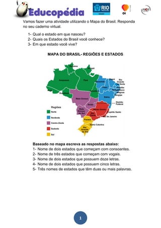 Vamos fazer uma atividade utilizando o Mapa do Brasil. Responda no seu caderno virtual.<br />Qual o estado em que nasceu?<br />Quais os Estados do Brasil você conhece?<br />Em que estado você vive?<br />MAPA DO BRASIL- REGIÕES E ESTADOS<br />Baseado no mapa escreva as respostas abaixo:<br />Nome de dois estados que começam com consoantes.<br />Nome de três estados que começam com vogais.<br />Nome de dois estados que possuem doze letras.<br />Nome de dois estados que possuem cinco letras.<br />Três nomes de estados que têm duas ou mais palavras.<br />