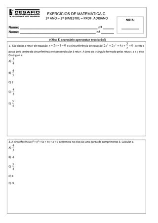 EXERCÍCIOS DE MATEMÁTICA C
                               3º ANO – 3º BIMESTRE – PROF. ADRIANO                                  NOTA:

Nome: __________________________________________ nº ______                                       ___________
Nome: _________________________________________ nº _______

                                   (Obs: É necessário apresentar resolução!)
                                                                                                     3
1. São dadas a reta r de equação x + 2 y − 1 = 0 e a circunferência de equação 2 x + 2 y + 4 x +       = 0 . A reta s
                                                                                  2     2

                                                                                                     2
passa pelo centro da circunferência e é perpendicular à reta r. A área do triângulo formado pelas retas r, s e o eixo
Ox é igual a:
     3
A)
     4

     4
B)
     5

C) 1

     4
D)
     3

     5
E)
     4




2. A circunferência x² + y² + 5x + 4y + a = 0 determina no eixo Ox uma corda de comprimento 3. Calcular a.
     4
A)
     3

B) -4

     5
C)
     4

D) 4

E) -9
 