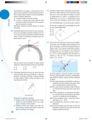Enganchando-se na argola, o carrinho puxa o fio e      36. (AFA-SP) A figura abaixo representa uma pista per-
                        eleva o bloco, parando momentaneamente quando o            tencente ao plano vertical. O raio R da parte circular
                        bloco atinge a altura máxima h acima da prateleira.        vale 4,0 m. Um corpo parte do repouso no ponto
                        Nessas condições, determine:                               A. Desprezando-se o atrito e a resistência do ar,
                        a) a energia cinética inicial do carrinho;                 adotando-se g = 10 m/s2 e considerando-se que,
      Exercícios




                        b) a altura h, supondo que ocorra perda de 20%             em B, a força que comprime o móvel contra a pista
                            da energia cinética inicial do carrinho quando o                                1
                                                                                   tem intensidade igual a da de seu peso, pode-se
                            gancho se prende na argola.                                                     4
                        Observação: Despreze quaisquer atritos e as massas         afirmar que o módulo de sua velocidade em B vale,
                        das polias.                                                em m/s, aproximadamente:
                                                                                   a) 7,1           B
                   34. (Olimpíada Brasileira de Física) Um carro movimen-          b) 3,2
                                                                                                                                      A
                       ta-se com velocidade constante (módulo) num tre-            c) 5,5
                       cho circular de uma estrada plana conforme a figura         d) 6,3           R
                       abaixo. A força F representa a resistência que o ar
                       exerce sobre o carro.
                                                      FE
                                                                        FD     37. (UF-SC) Um avião descreve uma curva em trajetó-
                                                                                   ria circular com velocidade escalar constante, num
                                 F                                      FC         plano horizontal, conforme está representado na
                                                                                   figura, onde F é a força de sustentação, perpen-
                                                                        FB
                                                      FA
                                                                                   dicular às asas, P é a força peso; α é o ângulo de
                                                                                   inclinação das asas em relação ao plano horizon-
                                                                                   tal, e R é o raio de trajetória. São conhecidos os
                                                                                   valores: α = 45°, R = 1,0 · 103 metros; massa do
                                                                                   avião = 1,0 · 104 kg.

                                                                                                          F
                        Qual das outras forças mostradas na figura melhor
                        representa a ação da estrada no pneu do automóvel?
                                                                                                 R
                        a) F A          c) F C                 e) F E                                 α
                        b) F B          d) F D                                                                P

                   35. (Olimpíada Brasileira de Física) Um garoto gira três
                       bolas amarradas entre si por cordas de 1 m de com-           Dê como resposta a soma dos números que prece-
                       primento, num plano horizontal, conforme indicado            dem a(s) proposição(ões) correta(s), considerando,
                       na figura abaixo. Todas as bolas são iguais e têm            para efeito de cálculos, apenas as forças indicadas
                       uma massa de 0,10 kg.                                        na figura.
                                                                                    (01) Se o avião descreve uma trajetória curvilínea, a
                                                               3                         resultante das forças externas que atuam sobre
                                                           2
                                                           1m                            ele é, necessariamente, diferente de zero.
                                                       1
                                                         1m                         (02) Se o avião realiza movimento circular uniforme,
                                                       1m
                                                  0                                      a resultante das forças que atuam sobre ele é
                                                                                         nula.
                                                                                    (04) A força centrípeta é, em cada ponto da trajetó-
                                                                                         ria, a resultante das forças externas que atuam
                                           plano horizontal
                                                                                         no avião, na direção do raio da trajetória.
                        Responda às seguintes questões:                             (08) A força centrípeta sobre o avião tem intensi-
                        a) Quando a bola 3 da extremidade estiver se mo-                 dade igual a 1,0 · 105 N.
                           vendo com uma velocidade de 6,0 m/s, quais               (16) A velocidade do avião tem módulo igual a
                           serão as trações nas três cordas?                             360 km/h.
                        b) Girando as bolas mais rápido, que corda rom-             (32) A força resultante que atua sobre o avião não
                           perá primeiro, supondo que todas as cordas são                depende do ângulo de inclinação das asas em
                           iguais? Justifique sua resposta.                              relação ao plano horizontal.
                   10


CD-FB_exercícios.indd 10                                                                                                                23/9/2009 17:29:30
 