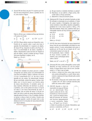 3. (Fuvest-SP) Um bloco de peso P é suspenso por dois        a) De que maneira o vendedor distribuiu os peixes?
                      fios de massa desprezível, presos a paredes em A e        b) Reproduza, no seu caderno, a figura acima, indi-
                      B, como mostra a figura.                                     cando todas as forças presentes.
                                                  2L                            c) Determine a massa do terceiro peixe.
                                                            B
                                                                             6. (Mackenzie-SP) O tipo de luminária ilustrada ao lado
      Exercícios




                                              L
                                                                L               foi utilizado na decoração de um ambiente. A haste
                                                                                AC, presa à parede, é homogênea, tem seção trans-
                                         A
                                                                                versal constante e massa 800 g. Quando o lampadário,
                                                                                pendente em A, tem massa superior a 500 g, o fio
                                                   P                            ideal AB arrebenta. Nesse caso, podemos dizer que a
                                                                                intensidade máxima da força tensora suportada por
                                                                                                                       B
                                                                                esse fio é:
                        Pode-se afirmar que o módulo da força que tensiona      a) 15 N          d) 8 N




                                                                                                                      30 cm
                        o fio preso em B vale:                                  b) 13 N          e) 5 N                   40 cm
                                       P                                                                          C
                        a) P                                                    c) 10 N                                            A
                                   b)        c) P     d) ⎯ 2 P e) 2 P
                                                          √
                             2        ⎯2
                                      √                                         Dado: g = 10 m/s2.
                   4. (UF-PE) A figura abaixo mostra um dispositivo cons-
                      tituído de um suporte sobre o qual uma trave é         7. (UF-PE) Uma barra horizontal de massa desprezível
                      apoiada. Na extremidade A, é suspenso um objeto,          possui uma de suas extremidades articulada em uma
                      de massa 95 kg, enquanto se aplica uma força ver-         parede vertical. A outra extremidade está presa à
                      tical F na extremidade B, de modo a equilibrar o          parede por um fio que faz um ângulo de 45° com
                      objeto. Desprezando o peso da trave em relação ao         a horizontal e possui um corpo de
                      peso do objeto, calcule o módulo da força F neces-        55 N pendurado. Qual o módulo                 fio
                      sária para equilibrar o objeto, em N.                     da força normal à parede, em
                      Dados: g = 10 m/s2.                                       newtons, que a articulação exerce         45°
                                 0,5 m                 5m
                                                                                sobre a barra?
                                                                                                             ⎯2
                                                                                                             √
                                                                                Dados: sen 45° = cos 45° =      .
                                                  trave
                                                                        B                                     2
                             A
                                                                             8. (Unicamp-SP) Uma caneta esferográfica comum pode
                                                                                desenhar um traço contínuo de 3 km de compri-
                                    suporte
                                                                                mento. A largura desse traço é de 0,5 mm. Conside-
                   5. (UE-PB) Um vendedor de peixes percorre a cidade           rando π = 3, faça o que se pede:
                      carregando seus peixes presos nas extremidades de         a) Estime o volume de tinta numa carga nova de
                      uma barra de madeira, rígida e uniforme, de massa            uma caneta esferográfica e, a partir desse valor,
                      1,5 kg e comprimento de 1 m. Ele leva a barra                calcule a espessura do traço deixado pela caneta
                      apoiada em seu ombro. Em determinado instante                sobre o papel.
                      de sua caminhada, restam-lhe apenas 3 peixes, dois        b) Ao escrever, a força que uma caneta exerce sobre
                      deles com 1,5 kg de massa e um terceiro peixe                o papel é de 3 N. Qual a pressão exercida pela
                      de massa desconhecida. O vendedor pensa em                   esfera da caneta sobre o papel?
                      duas maneiras diferentes de distribuir os peixes:      9. (FGV-SP) Quando o nível do
                      a primeira, com os dois peixes de massa 1,5 kg de         reservatório de água já filtrada
                      um lado e o de massa desconhecida de outro, e             em um determinado filtro
                      a segunda, com um peixe de massa 1,5 kg de um             supera a altura de 10 cm, rela-
                      lado e de outro o peixe de massa desconhecida e o         tivamente ao nível da torneiri-
                      segundo peixe de massa 1,5 kg. O vendedor distribui       nha, a junta de vedação desta,
                      os peixes e coloca a barra no ombro, ficando esta         feita de borracha de silicone, 10 cm
                      equilibrada quando o ponto de apoio está a uma            não funciona adequadamente
                      distância de 0,75 m do peixe de massa desconhecida        e ocorre vazamento. Dados
                      (ver figura abaixo).                                      dágua = 103 kg/m3 e g = 10 m/s2,
                                                                    0,25 m
                                                                                a ordem de grandeza da pressão hidrostática que
                                         0,75 m
                                                                                provoca o vazamento, em Pa, é:
                                                                                a) 103     b) 104    c) 105     d) 106        e) 107

                   14


CD-FB_exercícios.indd 14                                                                                                               23/9/2009 17:29:30
 