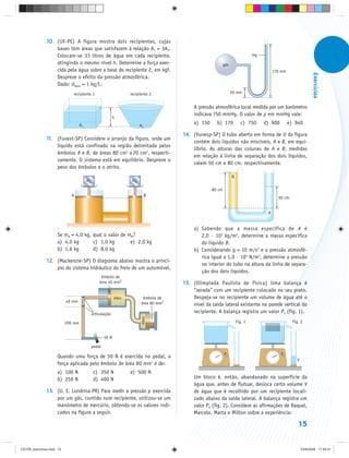 10. (UF-PE) A figura mostra dois recipientes, cujas
                   bases têm áreas que satisfazem à relação A1 = 3A2.
                   Colocam-se 33 litros de água em cada recipiente,                                                              Hg
                   atingindo o mesmo nível h. Determine a força exer-                                         gás
                   cida pela água sobre a base do recipiente 2, em kgf.                                                                    170 mm




                                                                                                                                                                   Exercícios
                   Despreze o efeito da pressão atmosférica.
                   Dado: dágua = 1 kg/L.
                              recipiente 1                          recipiente 2                                    20 mm


                                                                                             A pressão atmosférica local medida por um barômetro
                                                                                             indicava 750 mmHg. O valor de p em mmHg vale:
                                                             h
                                    A1                                   A2
                                                                                             a) 150     b) 170            c) 750      d) 900        e) 940

                                                                                        14. (Vunesp-SP) O tubo aberto em forma de U da figura
               11. (Fuvest-SP) Considere o arranjo da figura, onde um
                                                                                            contém dois líquidos não miscíveis, A e B, em equi-
                   líquido está confinado na região delimitada pelos
                                                                                            líbrio. As alturas das colunas de A e B, medidas
                   êmbolos A e B, de áreas 80 cm2 e 20 cm2, respecti-
                                                                                            em relação à linha de separação dos dois líquidos,
                   vamente. O sistema está em equilíbrio. Despreze o
                                                                                            valem 50 cm e 80 cm, respectivamente.
                   peso dos êmbolos e o atrito.
                                                                                                                    B
                                         mA                         mB

                                                                                                      80 cm
                             A                                                B
                                                                                                                                             50 cm


                                                                                                                                       A


                                                                                             a) Sabendo que a massa específica de A é
                     Se mA = 4,0 kg, qual o valor de mB?                                        2,0 · 103 kg/m3, determine a massa específica
                     a) 4,0 kg       c) 1,0 kg        e) 2,0 kg                                 do líquido B.
                     b) 1,6 kg       d) 8,0 kg                                               b) Considerando g = 10 m/s2 e a pressão atmosfé-
                                                                                                rica igual a 1,0 · 105 N/m2, determine a pressão
               12. (Mackenzie-SP) O diagrama abaixo mostra o princí-
                                                                                                no interior do tubo na altura da linha de separa-
                   pio do sistema hidráulico do freio de um automóvel.
                                                                                                ção dos dois líquidos.
                                                   êmbolo de
                                                  área 40 mm2                           15. (Olimpíada Paulista de Física) Uma balança é
                                                                                            “zerada” com um recipiente colocado no seu prato.
                                                             óleo          êmbolo de        Despeja-se no recipiente um volume de água até o
                           40 mm                                          área 80 mm2       nível da saída lateral existente na parede vertical do
                                              articulação
                                                                                            recipiente. A balança registra um valor P1 (fig. 1).
                                                                          óleo




                           200 mm                                                                                       Fig. 1                        Fig. 2


                                                      50 N

                                              pedal
                                                                                                              P1                               P2
                     Quando uma força de 50 N é exercida no pedal, a
                                                                                                                                                        V
                     força aplicada pelo êmbolo de área 80 mm2 é de:
                     a) 100 N                 c) 350 N              e) 500 N
                     b) 250 N                 d) 400 N                                       Um bloco é, então, abandonado na superfície da
                                                                                             água que, antes de flutuar, desloca certo volume V
               13. (U. E. Londrina-PR) Para medir a pressão p exercida                       de água que é recolhido por um recipiente locali-
                   por um gás, contido num recipiente, utilizou-se um                        zado abaixo da saída lateral. A balança registra um
                   manômetro de mercúrio, obtendo-se os valores indi-                        valor P2 (fig. 2). Considere as afirmações de Raquel,
                   cados na figura a seguir.                                                 Marcelo, Marta e Milton sobre a experiência:

                                                                                                                                                         15


CD-FB_exercícios.indd 15                                                                                                                                    23/9/2009 17:29:31
 