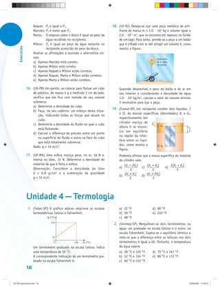 Raquel: P2 é igual a P1.                              18. (UF-RJ) Deseja-se içar uma peça metálica de arti-
                        Marcelo: P2 é maior que P1.                               lharia de massa m = 1,0 · 103 kg e volume igual a
                        Marta: O empuxo sobre o bloco é igual ao peso da          2,0 · 10–1 m3, que se encontra em repouso no fundo
                                 água recolhido no recipiente.                    de um lago. Para tanto, prende-se a peça a um balão
                        Milton: P2 é igual ao peso da água restante no            que é inflado com ar até atingir um volume V, como
      Exercícios




                                 recipiente acrescido do peso do bloco.           mostra a figura.
                        Analise as afirmações e assinale a alternativa cor-
                        reta.                                                                                   balão cheio
                                                                                                         V
                        a) Apenas Marcelo está correto.                                                         de ar, preso
                                                                                                                no canhão
                        b) Apenas Milton está correto.
                        c) Apenas Raquel e Milton estão corretos.
                        d) Apenas Raquel, Marta e Milton estão corretos.
                        e) Apenas Marta e Milton estão corretos.

                   16. (UE-PB) Um garoto, ao colocar para flutuar um cubo         Supondo desprezível o peso do balão e do ar em
                       de plástico, de massa 4 g e medindo 2 cm de lado,          seu interior e considerando a densidade da água
                       verifica que ele fica com metade de seu volume             1,0 · 103 kg/m3, calcule o valor do volume mínimo
                       submerso.                                                  V necessário para içar a peça.
                       a) Determine a densidade do cubo.
                                                                              19. (Fuvest-SP) Um recipiente contém dois líquidos, I
                       b) Faça, no seu caderno, um esboço desta situa-
                                                                                  e II, de massas específicas (densidades) d1 e d2,
                           ção, indicando todas as forças que atuam no
                                                                                  respectivamente. Um
                           cubo.
                                                                                  cilindro maciço de g
                       c) Determine a densidade do fluido no qual o cubo                                    I d1
                                                                                  altura h se encon-                              h
                           está flutuando.
                                                                                  tra em equilíbrio                               3
                       d) Calcule a diferença de pressão entre um ponto
                                                                                  na região da inter-                h
                           na superfície do fluido e outro na face do cubo
                                                                                  face entre os líqui-
                           que está totalmente submersa.
                                                                                  dos, como mostra a        II d2
                       Dado: g = 10 m/s2.
                                                                                  figura.
                   17. (UF-MA) Uma esfera maciça pesa, no ar, 18 N e,             Podemos afirmar que a massa específica do material
                       imersa no óleo, 15 N. Determine a densidade do             do cilindro vale:
                       material de que é feita a esfera.                             (d + 2d2)        (d1 + d2)       2(d1 + d2)
                       Observação: Considere a densidade do óleo                  a) 1             c)            e)
                                                                                          2               3               3
                       d = 0,8 g/cm 3 e a aceleração da gravidade                     (d1 + d2)       (d1 + 2d2)
                                                                                  b)               d)
                       g = 10 m/s2.                                                       2                3




                   Unidade 4 — Termologia
                    1. (Fatec-SP) O gráfico abaixo relaciona as escalas           a) 22 °F                   d) 80 °F
                       termométricas Celsius e Fahrenheit.                        b) 50 °F                   e) 222 °F
                                  θF (°F)                                         c) 68 °F
                                     212
                                                                               2. (Unimep-SP) Mergulham-se dois termômetros na
                                                                                  água: um graduado na escala Celsius e o outro, na
                                                                                  escala Fahrenheit. Espera-se o equilíbrio térmico e
                                      32                                          nota-se que a diferença entre as leituras nos dois
                                        0            100   θC (°C)                termômetros é igual a 92. Portanto, a temperatura
                        Um termômetro graduado na escala Celsius indica           da água valerá:
                        uma temperatura de 20 °C.                                 a) 28 °C e 120 °F          d) 75 °C e 167 °F
                        A correspondente indicação de um termômetro gra-          b) 32 °C e 124 °F          e) 80 °C e 172 °F
                        duado na escala Fahrenheit é:                             c) 60 °C e 152 °F

                   16


CD-FB_exercícios.indd 16                                                                                                            23/9/2009 17:29:31
 
