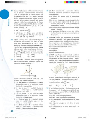 27. (Vunesp-SP) Duas peças metálicas de massas iguais,     30. (UF-ES) Ao contato da mão e à temperatura ambiente
                       uma de ferro e a outra de chumbo, inicialmente             de 25 °C, o mármore parece mais frio do que a
                       a 100 °C, são colocadas em contato térmico com             madeira porque:
                       um grande bloco de gelo a 0 °C. Após o equilíbrio          a) a madeira está sempre acima da temperatura
                       térmico das peças com o gelo, o calor fornecido               ambiente.
      Exercícios




                       pela peça de ferro deixa mF gramas de gelo fundido,        b) o mármore não alcança a temperatura ambiente.
                       enquanto o calor fornecido pela peça de chumbo             c) o calor se escoa rapidamente da mão para o
                       deixa mC gramas de gelo fundido. O calor específico           mármore, em virtude da grande condutibilidade
                       do ferro vale aproximadamente 0,45 J/g · °C e o do            térmica desse material.
                       chumbo, 0,15 J/g · °C.                                     d) a madeira possui maior condutibilidade térmica
                                                m                                    do que o mármore.
                       a) Qual o valor da razão F ?
                                                mC                                e) a capacidade térmica do mármore tem valores
                       b) Sabendo que mF = 90 g e que o calor latente                muito diferentes para pequenas variações de
                           de fusão do gelo vale 320 J/g, qual o valor da            temperatura.
                           massa M de cada peça metálica?
                                                                              31. (Uneb-BA) Quando uma pessoa pega na geladeira
                   28. (UE-CE) Coloca-se numa cuba contendo água em               uma garrafa de cerveja e uma lata de refrigerante à
                       ebulição sob pressão normal uma esfera de alumí-           mesma temperatura, tem sensações térmicas diferen-
                       nio de massa m à temperatura de 150 °C. A esfera           tes, porque, para a garrafa e a lata, são diferentes:
                       termina em equilíbrio térmico com a água a 100 °C          a) os coeficientes de condutibilidade térmica.
                       e verifica-se a formação de 10 g de vapor d água.          b) os coeficientes de dilatação térmica.
                       Sabendo que o calor específico do alumínio é               c) os volumes.
                       0,20 cal/g · °C e que o calor latente de vaporização       d) as massas.
                       da água é 537 cal/g, a massa da esfera será igual a:       e) as formas geométricas.
                       a) 0,537 kg             c) 2,500 kg                    32. (AFA-SP) Suponha que uma determinada quantidade
                       b) 2,000 kg             d) 5,370 kg                        de calor ΔQ flua, em regime estacionário, através
                                                                                  de uma barra de uma superfície mantida à tempe-
                   29. (U. F. Lavras-MG) É mostrado, abaixo, o diagrama de
                                                                                  ratura θ1, para a superfície oposta mantida à tempera-
                       fases de uma substância hipotética, apresentando
                                                                                  tura θ2, nas situações (1) e (2), abaixo ilustradas:
                       pontos com numeração de 1 a 5.
                                               P (atm)
                                                                                                            2L
                                                                                                                 ΔQ                L

                                               4                                      ΔQ

                                           3       5                                       θ1         θ2    θ1              θ2
                                       2                 1
                                                                                                 L                    2L
                                                                                                (1)                   (2)
                                                             T (°C)
                                                                                  A mesma quantidade de calor ΔQ gasta tempos Δt1 e
                        Assinale a alternativa correta de acordo com a con-
                                                                                  Δt2 para atravessar a barra nas situações (1) e (2),
                        dição que cada número representa.
                                                                                                              Δt
                        a) 1 — fase de vapor; 2 — fase sólida; 3 — equi-          respectivamente. A razão 2 vale:
                                                                                                              Δt1
                           líbrio sólido-vapor; 4 — equilíbrio sólido-                             1                      1
                                                                                  a) 4         b)           c) 2       d)
                           líquido; 5 — ponto triplo.                                              2                      4
                        b) 1 — fase de vapor; 2 — equilíbrio líquido-va-      33. (PUC-RS) Numa cozinha, é fácil constatar que a
                           por; 3 — ponto triplo; 4 — equilíbrio sólido-          temperatura é mais elevada próximo ao teto do que
                           vapor; 5 — fase sólida.                                próximo ao chão, quando há fogo no fogão. Isso é
                        c) 1 — fase líquida; 2 — fase sólida; 3 — equi-           devido ao fato de:
                           líbrio sólido-vapor; 4 — equilíbrio sólido-            a) o calor não se propagar para baixo.
                           líquido; 5 — fase de vapor.                            b) o calor não se propagar horizontalmente.
                        d) 1 — fase de vapor; 2 — equilíbrio sólido-              c) o ar quente subir, por ser menos denso do que o
                           vapor; 3 — equilíbrio líquido-vapor; 4 — fase              ar frio.
                           líquida; 5 — ponto triplo.                             d) o ar quente subir, por ser mais denso do que o
                        e) 1 — fase de vapor; 2 — equilíbrio sólido-                  ar frio.
                           vapor; 3 — ponto triplo; 4 — equilíbrio sólido-        e) o ar frio descer, por ser menos denso do que o ar
                           líquido; 5 — equilíbrio líquido-vapor.                     quente.
                   20


CD-FB_exercícios.indd 20                                                                                                               23/9/2009 17:29:32
 