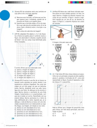 6. (Vunesp-SP) Um estudante veste uma camiseta em          9. (Unifesp-SP) Numa sala, onde foram colocados espe-
                      cujo peito se lê a inscrição seguinte:                     lhos planos em duas paredes opostas e no teto, um
                                             UNESP                               rapaz observa a imagem do desenho impresso nas
                      a) Reescreva essa inscrição, na forma que sua ima-         costas da sua camiseta. A figura 1 mostra a traje-
                         gem aparece para o estudante, quando ele se             tória seguida por um raio de luz, do desenho ao
      Exercícios




                         encontra em frente a um espelho plano.                  rapaz, e a figura 2, o desenho impresso nas costas
                      b) Suponha que a inscrição esteja a 70 cm do espe-         da camiseta.
                         lho e que cada letra da camiseta tenha 10 cm de
                         altura. Qual a distância entre a inscrição e sua
                         imagem?
                         Qual a altura de cada letra da imagem?
                   7. (UFF-RJ, adaptado) Três objetos 1, 2 e 3 são dispos-
                      tos à frente do espelho plano E conforme mostra a
                      figura. Um observador O, olhando o espelho através
                      da fenda F, tem seu campo visual delimitado pelas
                      linhas tracejadas.                                         A imagem vista pelo rapaz será:




                                                           E

                                                           3
                                               1

                                                               F
                                                   2


                                                                      O
                        É correto afirmar que esse observador verá:
                        a) apenas a imagem do objeto 1.
                        b) apenas a imagem do objeto 2.
                        c) apenas a imagem do objeto 3.                      10. (U. F. São Carlos-SP) Uma criança observa um passa-
                        d) as imagens dos objetos 1 e 2.                         rinho com um periscópio composto de dois espelhos
                        e) as imagens dos objetos 2 e 3.                         planos E, paralelos e inclinados de 45°, como está
                   8. (Vunesp-SP) O narciso é uma flor de cor branca ou          representado na figura. O ponto O representa o olho
                      amarela muito plantada em jardins devido à sua             da criança e P, o passarinho.
                      exuberância e perfume inigualável. Seu nome tem
                      origem em um mito grego, em que um belíssimo                                    P                        Q
                                                                                              E
                      jovem, Narciso, desejando saciar sua sede, busca
                      água em uma fonte. Ao debruçar-se de encontro à
                      água, Narciso observa o movimento de uma linda
                      imagem. Cumprimenta-a e é cumprimentado, sorri                                               T
                      para ela e recebe um sorriso. Maravilhado com sua
                      própria beleza, Narciso permanece lá, à beira do
                      lago, definhando até a morte. Supondo que, ao se
                      debruçar, o rosto de Narciso se moveu com uma velo-                 E           S                        R
                      cidade constante de 0,4 m/s relativamente ao espe-             O
                      lho d’água, sua imagem, em relação ao seu rosto:
                      a) afastou-se com velocidade de 0,2 m/s.                   Pode-se afirmar que a imagem do passarinho vista
                      b) afastou-se com velocidade de 0,4 m/s.                   pela criança, por meio desse periscópio, está loca-
                      c) aproximou-se com velocidade de 0,2 m/s.                 lizada no ponto:
                      d) aproximou-se com velocidade de 0,4 m/s.                 a) P            c) R            e) T
                      e) aproximou-se com velocidade de 0,8 m/s.                 b) Q            d) S

                   24


CD-FB_exercícios.indd 24                                                                                                           23/9/2009 17:29:32
 