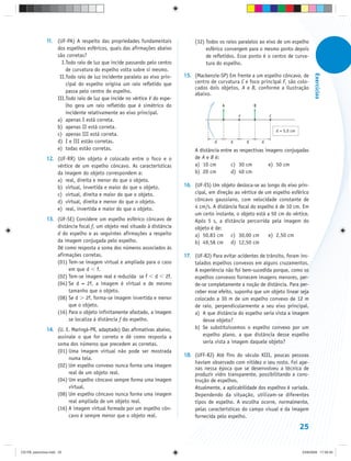 11. (UF-PA) A respeito das propriedades fundamentais            (32) Todos os raios paralelos ao eixo de um espelho
                   dos espelhos esféricos, quais das afirmações abaixo              esférico convergem para o mesmo ponto depois
                   são corretas?                                                    de refletidos. Esse ponto é o centro de curva-
                     I.Todo raio de luz que incide passando pelo centro             tura do espelho.
                       de curvatura do espelho volta sobre si mesmo.




                                                                                                                                            Exercícios
                    II.Todo raio de luz incidente paralelo ao eixo prin-   15. (Mackenzie-SP) Em frente a um espelho côncavo, de
                       cipal do espelho origina um raio refletido que          centro de curvatura C e foco principal F, são colo-
                                                                               cados dois objetos, A e B, conforme a ilustração
                       passa pelo centro do espelho.                           abaixo.
                   III.Todo raio de luz que incide no vértice V do espe-
                       lho gera um raio refletido que é simétrico do                        A               B
                       incidente relativamente ao eixo principal.
                                                                                                    F               C
                   a) apenas I está correta.
                   b) apenas II está correta.
                                                                                                                        d = 5,0 cm
                   c) apenas III está correta.
                   d) I e III estão corretas.                                           d       d       d       d
                   e) todas estão corretas.                                    A distância entre as respectivas imagens conjugadas
               12. (UF-RR) Um objeto é colocado entre o foco e o               de A e B é:
                   vértice de um espelho côncavo. As características           a) 10 cm         c) 30 cm         e) 50 cm
                   da imagem do objeto correspondem a:                         b) 20 cm         d) 40 cm
                   a) real, direita e menor do que o objeto.
                   b) virtual, invertida e maior do que o objeto.          16. (UF-ES) Um objeto desloca-se ao longo do eixo prin-
                   c) virtual, direita e maior do que o objeto.                cipal, em direção ao vértice de um espelho esférico
                   d) virtual, direita e menor do que o objeto.                côncavo gaussiano, com velocidade constante de
                   e) real, invertida e maior do que o objeto.                 4 cm/s. A distância focal do espelho é de 10 cm. Em
                                                                               um certo instante, o objeto está a 50 cm do vértice.
               13. (UF-SE) Considere um espelho esférico côncavo de            Após 5 s, a distância percorrida pela imagem do
                   distância focal f, um objeto real situado à distância       objeto é de:
                   d do espelho e as seguintes afirmações a respeito           a) 50,83 cm c) 30,00 cm           e) 2,50 cm
                   da imagem conjugada pelo espelho.                           b) 49,58 cm d) 12,50 cm
                   Dê como resposta a soma dos números associados às
                   afirmações corretas.                                    17. (UF-RJ) Para evitar acidentes de trânsito, foram ins-
                   (01) Tem-se imagem virtual e ampliada para o caso           talados espelhos convexos em alguns cruzamentos.
                        em que d f.                                            A experiência não foi bem-sucedida porque, como os
                   (02) Tem-se imagem real e reduzida se f d 2f.               espelhos convexos fornecem imagens menores, per-
                   (04) Se d = 2f, a imagem é virtual e de mesmo               de-se completamente a noção de distância. Para per-
                        tamanho que o objeto.                                  ceber esse efeito, suponha que um objeto linear seja
                   (08) Se d 2f, forma-se imagem invertida e menor             colocado a 30 m de um espelho convexo de 12 m
                        que o objeto.                                          de raio, perpendicularmente a seu eixo principal.
                   (16) Para o objeto infinitamente afastado, a imagem         a) A que distância do espelho seria vista a imagem
                        se localiza à distância f do espelho.                      desse objeto?
               14. (U. E. Maringá-PR, adaptado) Das afirmativas abaixo,        b) Se substituíssemos o espelho convexo por um
                   assinale o que for correto e dê como resposta a                 espelho plano, a que distância desse espelho
                   soma dos números que precedem as corretas.                      seria vista a imagem daquele objeto?
                   (01) Uma imagem virtual não pode ser mostrada
                                                                           18. (UFF-RJ) Até fins do século XIII, poucas pessoas
                        numa tela.
                                                                               haviam observado com nitidez o seu rosto. Foi ape-
                   (02) Um espelho convexo nunca forma uma imagem
                                                                               nas nessa época que se desenvolveu a técnica de
                        real de um objeto real.                                produzir vidro transparente, possibilitando a cons-
                   (04) Um espelho côncavo sempre forma uma imagem             trução de espelhos.
                        virtual.                                               Atualmente, a aplicabilidade dos espelhos é variada.
                   (08) Um espelho côncavo nunca forma uma imagem              Dependendo da situação, utilizam-se diferentes
                        real ampliada de um objeto real.                       tipos de espelho. A escolha ocorre, normalmente,
                   (16) A imagem virtual formada por um espelho côn-           pelas características do campo visual e da imagem
                        cavo é sempre menor que o objeto real.                 fornecida pelo espelho.

                                                                                                                                     25


CD-FB_exercícios.indd 25                                                                                                             23/9/2009 17:29:33
 
