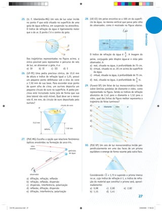 25. (U. F. Uberlândia-MG) Um raio de luz solar incide                  28. (UE-CE) Um peixe encontra-se a 100 cm da superfí-
                   no ponto P que está situado na superfície de uma                       cie da água, na mesma vertical que passa pelo olho
                   gota de água esférica, em suspensão na atmosfera.                      do observador, como é mostrado na figura abaixo.
                   O índice de refração da água é ligeiramente maior
                   que o do ar. O ponto C é o centro da gota.




                                                                                                                                                   Exercícios
                                                                     I
                                            P
                                                                                                       100 cm
                                                                          II
                                                    C
                                                                         III
                                                                                                                              4
                                                                   IV                     O índice de refração da água é        . A imagem do
                                                                                                                              3
                     Das trajetórias representadas na figura acima, a                     peixe, conjugada pelo dioptro água-ar e vista pelo
                     única possível para representar o percurso do raio                   observador, é:
                     de luz, ao atravessar a gota, é a:                                   a) real, situada na água, à profundidade de 75 cm.
                     a) IV       b) II        c) III    d) I                              b) virtual, situada no ar, 20 cm acima da superfície
                                                                                             da água.
               26. (UF-PE) Uma pedra preciosa cônica, de 15,0 mm
                                                                                          c) virtual, situada na água, à profundidade de 75 cm.
                   de altura e índice de refração igual a 1,25, possui
                                                                                                                                         4
                   um pequeno ponto defeituoso sob o eixo do cone                         d) real, situada na água, à profundidade de m.
                                                                                                                                         3
                   a 7,50 mm de sua base. Para esconder esse ponto
                   de quem olha de cima, um ourives deposita um                       29. (Fuvest-SP) Um feixe de luz monocromática incide
                   pequeno círculo de ouro na superfície. A pedra pre-                    sobre lâminas paralelas de diamante e vidro, como
                   ciosa está incrustada numa joia de forma que sua                       representado na figura. Sendo os índices de refração
                   área lateral não está vísivel. Qual deve ser o menor                   absolutos de 2,42 para o diamante e 1,52 para o
                   raio R, em mm, do círculo de ouro depositado pelo                      vidro, qual das linhas da figura melhor representa a
                                                                                          trajetória do feixe luminoso?
                   ourives?
                                                                círculo de ouro           a)       ar    diamante   vidro      ar
                                     ar
                                                          R                               b)
                                                                                           c)

                                                                                          d)
                              15,0 mm
                                                                                           e)
                                          defeito                       7,50 mm




               27. (PUC-MG) Escolha a opção que relacione fenômenos
                   ópticos envolvidos na formação do arco-íris.
                            raios                                                     30. (PUC-SP) Um raio de luz monocromática incide per-
                           solares                                                        pendicularmente em uma das faces de um prisma
                                                                          gotículas
                                                                                          equilátero e emerge de forma rasante pela outra face.
                                                                           de água

                                                   lho ioleta
                                                me     v
                                           ver




                           observador                                                     Considerando ⎯ 3 = 1,73 e supondo o prisma imerso
                                                                                                         √
                     a)    difração, refração, reflexão                                   no ar, cujo índice de refração é 1, o índice de refra-
                     b)    refração, reflexão, dispersão                                  ção do material que constitui o prisma será, aproxi-
                     c)    dispersão, interferência, polarização                          madamente:
                     d)    reflexão, difração, dispersão                                  a) 0,08          c) 2,00          e) 2,82
                     e)    difração, interferência, polarização                           b) 1,15          d) 1,41
                                                                                                                                           27


CD-FB_exercícios.indd 27                                                                                                                    23/9/2009 17:30:23
 