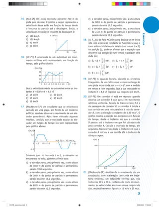 15. (AFA-SP) Um avião necessita percorrer 750 m de                                d) o elevador parou, pela primeira vez, a uma altura
                   pista para decolar. O gráfico a seguir representa a                              de 60,0 m do ponto de partida e permaneceu
                   velocidade desse avião em função do tempo desde                                  parado durante 15,0 segundos.
                   o instante da partida até a decolagem. Então, a                               e) o elevador parou, pela primeira vez, a uma altura
                   velocidade atingida no instante da decolagem é:                                  de 24,0 m do ponto de partida e permaneceu




                                                                                                                                                            Exercícios
                     a)     180 km/h                       v (m/s)                                  parado durante 10,0 segundos.
                     b)     120 km/h                             v                           18. (U. F. Juiz de Fora-MG) Um carro desloca-se em linha
                     c)     90 km/h                                                              reta com aceleração constante α. Sabendo-se que o
                     d)     50 km/h                                                              carro estava inicialmente parado (no tempo t = 0)
                                                                                                 na posição β0, pode-se afirmar que a equação que
                                                                0            30      t (s)       descreve sua posição β num tempo t qualquer será
               16. (UF-PE) A velocidade de um automóvel em movi-                                 dada por:
                                                                                                                1                       1
                   mento retilíneo está representada, em função do                               a) β0 = β +        αt2 d) β0 = α +        βt2
                                                                                                                2                       2
                   tempo, pelo gráfico abaixo.
                                                                                                                 1                     1
                                v (km/h)
                                                                                                 b) α = β0 +        βt2 e) β = β0 +        αt2
                                                                                                                 2                     2
                                          90                                                                    1
                                                                                                 c) β = α +        β t2
                                          60
                                                                                                                2 0
                                          30                                                 19. (UF-PE) A equação horária, durante os primeiros
                                      0                                                          8 segundos, de um ciclista que se move ao longo de
                                               0 0,5 1,0 1,5 2,0 2,5 3,0     t (h)
                                                                                                 uma pista reta é dada por x = 4t + t2, com x medido
                     Qual a velocidade média do automóvel entre os ins-                          em metros e t em segundos. Qual a sua velocidade no
                     tantes t = 0,0 h e t = 3,0 h?                                               instante t = 8,0 s? Expresse sua resposta em km/h.
                     a) 45 km/h               d) 60 km/h
                                                                                             20. (UF-PE) Um corredor A está em repouso quando
                     b) 50 km/h               e) 65 km/h
                                                                                                 observa um corredor B que passa em movimento
                     c) 55 km/h
                                                                                                 retilíneo uniforme. Depois de transcorridos 2,0 s
               17. (Mackenzie-SP) Um estudante que se encontrava                                 da passagem do corredor B, o corredor A inicia a
                   sentado em uma praça, em frente de um moderno                                 sua corrida em uma raia paralela à raia do corre-
                   edifício, resolveu observar o movimento de um ele-                            dor B, com aceleração constante de 0,50 m/s2. O
                   vador panorâmico. Após haver efetuado algumas                                 gráfico mostra a posição dos corredores em função
                   medidas, concluiu que a velocidade escalar do ele-                            do tempo, desde o instante em que o corredor
                   vador em função do tempo era bem representada                                 B passou até o instante em que foi ultrapassado
                   pelo gráfico abaixo:                                                          pelo corredor A. Calcule o intervalo de tempo, em
                                                                                                 segundos, transcorrido desde o instante em que o
                          v (m/s)
                                                                                                 corredor A iniciou a sua corrida até o instante da
                              2,4                                                                ultrapassagem.
                                                                                                      x (m)
                                                                 30,0 32,5   42,5 45,0
                               0    2,5        12,5 15,0                             t (s)
                                                                                                        400
                            –2,4


                     Sabendo que, no instante t = 0, o elevador se                                                      B
                     encontrava no solo, podemos afirmar que:                                                                A
                     a) o elevador parou, pela primeira vez, a uma altura
                        de 30,0 m do ponto de partida e permaneceu                                        0
                                                                                                              0   2,0                        t (s)
                        parado 10,0 segundos.
                     b) o elevador parou, pela primeira vez, a uma altura                    21. (Mackenzie-SP) Analisando o movimento de um
                        de 30,0 m do ponto de partida e permaneceu                               corpúsculo, com aceleração constante em traje-
                        parado durante 15,0 segundos.                                            tória retilínea, um estudante verifica que, nos
                     c) o elevador parou, pela primeira vez, a uma altura                        instantes 10 s e 30 s, contados do início do movi-
                        de 60,0 m do ponto de partida e permaneceu                               mento, as velocidades escalares desse corpúsculo
                        parado durante 10,0 segundos.                                            são, respectivamente, iguais a 15 m/s e 25 m/s.

                                                                                                                                                      3


CD-FB_exercícios.indd 3                                                                                                                              23/9/2009 17:29:28
 