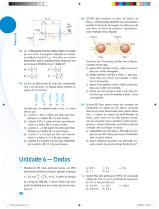 50 cm                                    45. (UF-MG) Após examinar os olhos de Sílvia e de
                                             1 cm             D                                Paula, o oftalmologista apresenta suas conclusões a
                                                                                    olho
                                                                                               respeito da formação de imagens nos olhos de cada
                                                                                               uma delas, na forma de diagramas esquemáticos,
                                   objeto
                                                                                               como mostrado nestas figuras:
      Exercícios




                                                                  I1                               cristalino                     cristalino
                          imagem
                                          objetiva
                             I2
                                                                                                                         retina                        retina


                   43. (U. F. Uberlândia-MG) Um sistema óptico é formado
                       por duas lentes convergentes delgadas em contato,
                       de distâncias focais f1 e f2. Para obter um sistema                                      Sílvia                         Paula
                       equivalente, pode-se substituir essas lentes por uma                    Com base nas informações contidas nessas figuras,
                       que possua a distância focal, f, dada por:                              é correto afirmar que:
                               f1 + f2                      f1 – f2                            a) apenas Sílvia precisa corrigir a visão e, para isso,
                        a) f =                        c) f =
                               f1 · f2                      f1 + f2                                deve usar lentes divergentes.
                               f ·f                         2f · f                             b) ambas precisam corrigir a visão e, para isso,
                        b) f = 1 2                    d) f = 1 2
                               f1 + f2                       f1 – f2                               Sílvia deve usar lentes convergentes e Paula,
                                                                                                   lentes divergentes.
                   44. (UF-CE) As deficiências de visão são compensadas                        c) apenas Paula precisa corrigir a visão e, para isso,
                       com o uso de lentes. As figuras abaixo mostram as                           deve usar lentes convergentes.
                       seções de cinco lentes.                                                 d) ambas precisam corrigir a visão e, para isso, Síl-
                                                                                                   via deve usar lentes divergentes e Paula, lentes
                                                                                                   convergentes.

                                    (I)        (II)   (III)            (IV)   (V)          46. (Vunesp-SP) Uma pessoa míope não consegue ver
                        Considerando as representações acima, é correto                        nitidamente um objeto se este estiver localizado
                        afirmar que:                                                           além de um ponto denominado ponto remoto. Nesse
                        a) as lentes I, III e V podem ser úteis para hiper-                    caso, a imagem do objeto não seria formada na
                            metropes e as lentes II e IV, para míopes.                         retina, como ocorre em um olho humano normal,
                        b) as lentes I, II e V podem ser úteis para hiperme-                   mas em um ponto entre o cristalino (lente conver-
                            tropes e as lentes III e IV, para míopes.                          gente) e a retina. Felizmente, esse defeito pode ser
                        c) as lentes I, II e III podem ser úteis para hiper-                   corrigido com a utilização de óculos.
                            metropes e as lentes IV e V, para míopes.                          a) Esquematize em uma figura a formação de ima-
                        d) as lentes II e V podem ser úteis para hiperme-                          gens em um olho míope, para objetos localizados
                            tropes e as lentes I, III e IV, para míopes.                           além do ponto remoto.
                        e) as lentes I e V podem ser úteis para hipermetro-                    b) Qual a vergência da lente a ser utilizada, se o
                            pes e as lentes II, III e IV, para míopes.                             ponto remoto de um olho míope for de 50 cm?




                   Unidade 6 — Ondas
                    1. (Mackenzie-SP) Uma partícula realiza um MHS                             a) 0,5 s              c) 2 s              e) 8 s
                       (movimento harmônico simples), segundo a equação                        b) 1 s                d) 4 s
                                     π    π                                                 2. (Inatel-MG) Uma partícula em MHS tem velocidade
                       x = 0,2 cos      + t , no SI. A partir da posição
                                     2    2                                                    máxima de 2,0π m/s. Se a amplitude do movimento
                       de elongação máxima, o menor tempo que essa                             for 20 cm, seu período será:
                       partícula gastará para passar pela posição de equi-                     a) 2,0 min      c) 20 s        e) 0,20 s
                       líbrio é:                                                               b) 0,20 min d) 2,0 s
                   30


CD-FB_exercícios.indd 30                                                                                                                                        23/9/2009 17:30:24
 