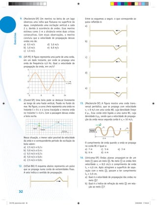 9. (Mackenzie-SP) Um menino na beira de um lago                Entre os esquemas a seguir, o que corresponde ao
                       observou uma rolha que flutuava na superfície da            pulso refletido é:
                       água, completando uma oscilação vertical a cada             a)
                       2 s, devido à ocorrência de ondas. Esse menino
                       estimou como 3 m a distância entre duas cristas
      Exercícios




                       consecutivas. Com essas observações, o menino
                       concluiu que a velocidade de propagação dessas
                       ondas era de:                                               b)
                       a) 0,5 m/s            d) 3,0 m/s
                       b) 1,0 m/s            e) 6,0 m/s
                       c) 1,5 m/s

                   10. (UF-PE) A figura representa uma parte de uma corda,         c)
                       em um dado instante, por onde se propaga uma
                       onda de frequência 4,0 Hz. Qual a velocidade de
                       propagação da onda, em cm/s?
                            4
                                                                                   d)
                            2


                            0
                                                                      x (cm)

                           –2                                                      e)

                           –4
                                0          8        16           24

                   11. (Fuvest-SP) Uma boia pode se deslocar livremente
                       ao longo de uma haste vertical, fixada no fundo do      13. (Mackenzie-SP) A figura mostra uma onda trans-
                       mar. Na figura, a curva cheia representa uma onda no        versal periódica, que se propaga com velocidade
                       instante t = 0 s e a curva tracejada a mesma onda           v1 = 8 m/s em uma corda AB, cuja densidade linear
                       no instante t = 0,2 s. Com a passagem dessas ondas          é μ1. Essa corda está ligada a uma outra BC, cuja
                       a boia oscila.                                              densidade é μ2, sendo que a velocidade de propaga-
                                                                                   ção da onda nessa segunda corda é v2 = 10 m/s.
                                                                                                    v1
                                                                                                         μ1
                                    boia                                                                                    μ2
                                           haste                                                                      B
                                                               0,5 m                    fonte
                                                                                                A                            C

                        Nessa situação, o menor valor possível da velocidade                             6m
                        da onda e o correspondente período de oscilação da
                                                                                   O comprimento de onda quando a onda se propaga
                        boia valem:
                        a) 2,5 m/s e 0,2 s                                         na corda BC é igual a:
                        b) 5,0 m/s e 0,4 s                                         a) 7 m          c) 5 m       e) 3 m
                        c) 0,5 m/s e 0,2 s                                         b) 6 m          d) 4 m
                        d) 5,0 m/s e 0,8 s                                     14. (Unicamp-SP) Ondas planas propagam-se de um
                        e) 2,5 m/s e 0,8 s                                         meio     para um meio . No meio       as ondas têm
                                                                                   velocidade v1 = 8,0 cm/s e comprimento de onda
                   12. (UCSal-BA) O esquema abaixo representa um pulso
                                                                                   λ1 = 4,0 cm. Após atingirem a superfície de sepa-
                       que se propaga numa corda de extremidades fixas.
                                                                                   ração com o meio , passam a ter comprimento
                       A seta indica o sentido de propagação.
                                                                                   λ2 = 3,0 cm.
                                                                                   a) Qual é a velocidade de propagação das ondas no
                                                                                       meio ?
                                                                                   b) Qual é o índice de refração do meio     em rela-
                                                                                       ção ao meio ?

                   32


CD-FB_exercícios.indd 32                                                                                                             23/9/2009 17:30:24
 