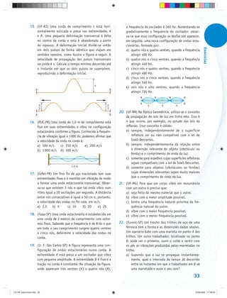 15. (UF-RJ) Uma corda de comprimento L está hori-                 a frequência do oscilador é 360 Hz. Aumentando-se
                   zontalmente esticada e presa nas extremidades A               gradativamente a frequência do oscilador, obser-
                   e B. Uma pequena deformação transversal é feita               va-se que essa configuração se desfaz até aparecer,
                   no centro da corda e esta é abandonada a partir               em seguida, uma nova configuração de ondas esta-
                   do repouso. A deformação inicial divide-se então              cionárias, formada por:




                                                                                                                                          Exercícios
                   em dois pulsos de forma idêntica que viajam em                a) quatro nós e quatro ventres, quando a frequência
                   sentidos opostos, como ilustra a figura a seguir. A               atingir 400 Hz.
                   velocidade de propagação dos pulsos transversais              b) quatro nós e cinco ventres, quando a frequência
                   na corda é v. Calcule o tempo mínimo decorrido até                atingir 440 Hz.
                   o instante em que os dois pulsos se superpõem,                c) cinco nós e quatro ventres, quando a frequência
                   reproduzindo a deformação inicial.                                atingir 480 Hz.
                                                                                 d) cinco nós e cinco ventres, quando a frequência
                                                                                     atingir 540 Hz.
                                                            h
                                                                                 e) seis nós e oito ventres, quando a frequência
                    A                                                    B
                                                                                     atingir 720 Hz.
                                                                                            N         N         N         N

                                                                                            A                             B
                        h                                            h                           V         V         V
                        2                                            2
                                                                             20. (UF-RN) Na Óptica Geométrica, utiliza-se o conceito
                    A                                                    B
                                                                                 da propagação do raio de luz em linha reta. Isso é
               16. (PUC-PR) Uma corda de 1,0 m de comprimento está               o que ocorre, por exemplo, no estudo das leis da
                   fixa em suas extremidades e vibra na configuração             reflexão. Esse conceito é válido:
                   estacionária conforme a figura. Conhecida a frequên-          a) sempre, independentemente de a superfície
                   cia de vibração igual a 1 000 Hz, podemos afirmar que             refletora ser ou não compatível com a lei de
                   a velocidade da onda na corda é:                                  Snell-Descartes.
                   a) 500 m/s        c) 250 m/s       e) 200 m/s                 b) sempre, independentemente da relação entre
                   b) 1 000 m/s d) 100 m/s                                           a dimensão relevante do objeto (obstáculo ou
                                                                                     fenda) e o comprimento de onda da luz.
                                                                                 c) somente para espelhos cujas superfícies refletoras
                                                                                     sejam compatíveis com a lei de Snell-Descartes.
                                            1,0 m                                d) somente para objetos (obstáculos ou fendas)
               17. (Cefet-PR) Um fino fio de aço tracionado tem suas                 cujas dimensões relevantes sejam muito maiores
                   extremidades fixas e é mantido em vibração de modo                que o comprimento de onda da luz.
                   a formar uma onda estacionária transversal. Obser-        21. (UF-MG) Para que um corpo vibre em ressonância
                   va-se que existem 3 nós e que tal onda vibra num              com um outro é preciso que:
                   ritmo igual a 20 oscilações por segundo. A distância          a) seja feito do mesmo material que o outro.
                   entre nós consecutivos é igual a 50 cm e, portanto,           b) vibre com a maior amplitude possível.
                   a velocidade das ondas no fio vale, em m/s:                   c) tenha uma frequência natural próxima da fre-
                   a) 2,5     b) 5       c) 10      d) 20     e) 25                 quência natural do outro.
                                                                                 d) vibre com a maior frequência possível.
               18. (Faap-SP) Uma onda estacionária é estabelecida em             e) vibre com a menor frequência possível.
                   uma corda de 2 metros de comprimento com extre-
                   mos fixos. Sabendo que a frequência é de 8 Hz e que       22. (Fuvest-SP) Um trecho dos trilhos de aço de uma
                   em todo o seu comprimento surgem quatro ventres               ferrovia tem a forma e as dimensões dadas abaixo.
                   e cinco nós, determine a velocidade das ondas na              Um operário bate com uma marreta no ponto A dos
                   corda.                                                        trilhos. Um outro trabalhador, localizado no ponto
                                                                                 B, pode ver o primeiro, ouvir o ruído e sentir com
               19. (U. F. São Carlos-SP) A figura representa uma con-            os pés as vibrações produzidas pelas marretadas no
                   figuração de ondas estacionárias numa corda. A                trilho.
                   extremidade A está presa a um oscilador que vibra             a) Supondo que a luz se propague instantanea-
                   com pequena amplitude. A extremidade B é fixa e a                 mente, qual o intervalo de tempo Δt decorrido
                   tração na corda é constante. Na situação da figura,               entre os instantes em que o trabalhador em B vê
                   onde aparecem três ventres (V ) e quatro nós (N),                 uma marretada e ouve o seu som?

                                                                                                                                 33


CD-FB_exercícios.indd 33                                                                                                           23/9/2009 17:30:24
 