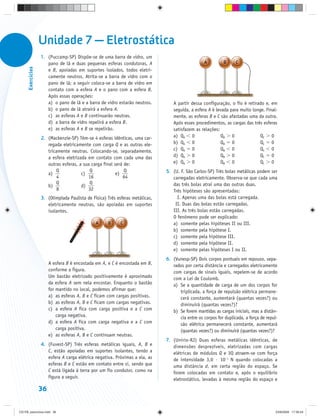Unidade 7 — Eletrostática
                   1. (Puccamp-SP) Dispõe-se de uma barra de vidro, um
                      pano de lã e duas pequenas esferas condutoras, A
      Exercícios




                      e B, apoiadas em suportes isolados, todos eletri-
                      camente neutros. Atrita-se a barra de vidro com o
                      pano de lã; a seguir coloca-se a barra de vidro em
                      contato com a esfera A e o pano com a esfera B.
                      Após essas operações:
                      a) o pano de lã e a barra de vidro estarão neutros.         A partir dessa configuração, o fio é retirado e, em
                      b) o pano de lã atrairá a esfera A.                         seguida, a esfera A é levada para muito longe. Final-
                      c) as esferas A e B continuarão neutras.                    mente, as esferas B e C são afastadas uma da outra.
                      d) a barra de vidro repelirá a esfera B.                    Após esses procedimentos, as cargas das três esferas
                      e) as esferas A e B se repelirão.                           satisfazem as relações:
                   2. (Mackenzie-SP) Têm-se 4 esferas idênticas, uma car-         a) QA 0                 QB 0                QC 0
                      regada eletricamente com carga Q e as outras ele-           b) QA 0                 QB 0                QC 0
                      tricamente neutras. Colocando-se, separadamente,            c) QA 0                 QB 0                QC 0
                      a esfera eletrizada em contato com cada uma das             d) QA 0                 QB 0                QC 0
                      outras esferas, a sua carga final será de:                  e) QA 0                 QB 0                QC 0
                          Q                Q                 Q                 5. (U. F. São Carlos-SP) Três bolas metálicas podem ser
                      a)               c)                e)
                           4              16                64                    carregadas eletricamente. Observa-se que cada uma
                          Q                Q                                      das três bolas atrai uma das outras duas.
                      b)               d)
                           8              32                                      Três hipóteses são apresentadas:
                   3. (Olimpíada Paulista de Física) Três esferas metálicas,        I. Apenas uma das bolas está carregada.
                      eletricamente neutras, são apoiadas em suportes              II. Duas das bolas estão carregadas.
                      isolantes.                                                  III. As três bolas estão carregadas.
                                                                                  O fenômeno pode ser explicado:
                                                                                  a) somente pelas hipóteses II ou III.
                                                                                  b) somente pela hipótese I.
                                                                                  c) somente pela hipótese III.
                                                                                  d) somente pela hipótese II.
                                                                                  e) somente pelas hipóteses I ou II.
                                                                               6. (Vunesp-SP) Dois corpos pontuais em repouso, sepa-
                        A esfera B é encostada em A, e C é encostada em B,        rados por certa distância e carregados eletricamente
                        conforme a figura.                                        com cargas de sinais iguais, repelem-se de acordo
                        Um bastão eletrizado positivamente é aproximado           com a Lei de Coulomb.
                        da esfera A sem nela encostar. Enquanto o bastão          a) Se a quantidade de carga de um dos corpos for
                        for mantido no local, podemos afirmar que:                   triplicada, a força de repulsão elétrica permane-
                        a) as esferas A, B e C ficam com cargas positivas.           cerá constante, aumentará (quantas vezes?) ou
                        b) as esferas A, B e C ficam com cargas negativas.           diminuirá (quantas vezes?)?
                        c) a esfera A fica com carga positiva e a C com           b) Se forem mantidas as cargas iniciais, mas a distân-
                            carga negativa.                                          cia entre os corpos for duplicada, a força de repul-
                        d) a esfera A fica com carga negativa e a C com              são elétrica permanecerá constante, aumentará
                            carga positiva.                                          (quantas vezes?) ou diminuirá (quantas vezes?)?
                        e) as esferas A, B e C continuam neutras.
                                                                               7. (Unirio-RJ) Duas esferas metálicas idênticas, de
                   4. (Fuvest-SP) Três esferas metálicas iguais, A, B e           dimensões desprezíveis, eletrizadas com cargas
                      C, estão apoiadas em suportes isolantes, tendo a            elétricas de módulos Q e 3Q atraem-se com força
                      esfera A carga elétrica negativa. Próximas a ela, as        de intensidade 3,0 · 10–1 N quando colocadas a
                      esferas B e C estão em contato entre si, sendo que          uma distância d, em certa região do espaço. Se
                      C está ligada à terra por um fio condutor, como na          forem colocadas em contato e, após o equilíbrio
                      figura a seguir.                                            eletrostático, levadas à mesma região do espaço e

                   36


CD-FB_exercícios.indd 36                                                                                                                23/9/2009 17:30:24
 