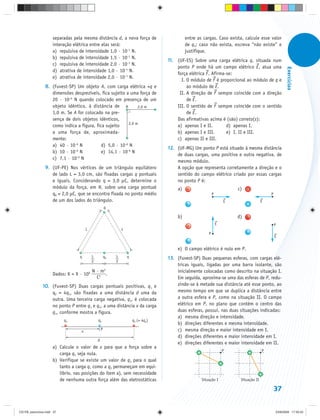 separadas pela mesma distância d, a nova força de                        entre as cargas. Caso exista, calcule esse valor
                     interação elétrica entre elas será:                                      de q3; caso não exista, escreva “não existe” e
                     a) repulsiva de intensidade 1,0 · 10–1 N.                                justifique.
                     b) repulsiva de intensidade 1,5 · 10–1 N.
                                                                                     11. (UF-ES) Sobre uma carga elétrica q, situada num
                     c) repulsiva de intensidade 2,0 · 10–1 N.
                                                                                         ponto P onde há um campo elétrico E, atua uma




                                                                                                                                                        Exercícios
                     d) atrativa de intensidade 1,0 · 10–1 N.
                                                                                         força elétrica F. Afirma-se:
                     e) atrativa de intensidade 2,0 · 10–1 N.
                                                                                           I. O módulo de F é proporcional ao módulo de q e
                8. (Fuvest-SP) Um objeto A, com carga elétrica +q e                           ao módulo de E.
                   dimensões desprezíveis, fica sujeito a uma força de                    II. A direção de F sempre coincide com a direção
                   20 · 10–6 N quando colocado em presença de um                              de E.
                   objeto idêntico, à distância de A          2,0 m                      III. O sentido de F sempre coincide com o sentido
                   1,0 m. Se A for colocado na pre-                                           de E.
                   sença de dois objetos idênticos,                                      Das afirmativas acima é (são) correta(s):
                                                         2,0 m
                   como indica a figura, fica sujeito                                    a) apenas I e II.        d) apenas I.
                   a uma força de, aproximada-                                           b) apenas I e III.       e) I, II e III.
                   mente:                                                                c) apenas II e III.
                   a) 40 · 10–6 N           d) 5,0 · 10–6 N
                              –6
                                                                                     12. (UF-MG) Um ponto P está situado à mesma distância
                   b) 10 · 10 N             e) 14,1 · 10–6 N
                               –6
                                                                                         de duas cargas, uma positiva e outra negativa, de
                   c) 7,1 · 10 N
                                                                                         mesmo módulo.
                9. (UF-PE) Nos vértices de um triângulo equilátero                       A opção que representa corretamente a direção e o
                   de lado L = 3,0 cm, são fixadas cargas q pontuais                     sentido do campo elétrico criado por essas cargas
                   e iguais. Considerando q = 3,0 μC, determine o                        no ponto P é:
                   módulo da força, em N, sobre uma carga pontual                        a) +                             c)   +
                   q0 = 2,0 μC, que se encontra fixada no ponto médio                                         P                              P
                   de um dos lados do triângulo.                                                                      E                  E
                                                       q

                                                                                         b)                               d) +
                                                                                               +                  E                              P
                                       L                        L
                                                                                                          P
                                                                                                                                                 E


                                                                                         e) O campo elétrico é nulo em P.
                                  q        L           q0   L       q                13. (Fuvest-SP) Duas pequenas esferas, com cargas elé-
                                           2                2
                                                                                         tricas iguais, ligadas por uma barra isolante, são
                                           N · m2                                        inicialmente colocadas como descrito na situação I.
                     Dados: K = 9 · 109           .
                                             C2                                          Em seguida, aproxima-se uma das esferas de P, redu-
               10. (Fuvest-SP) Duas cargas pontuais positivas, q1 e                      zindo-se à metade sua distância até esse ponto, ao
                   q2 = 4q1, são fixadas a uma distância d uma da                        mesmo tempo em que se duplica a distância entre
                   outra. Uma terceira carga negativa, q3, é colocada                    a outra esfera e P, como na situação II. O campo
                   no ponto P entre q1 e q2, a uma distância x da carga                  elétrico em P, no plano que contém o centro das
                   q1, conforme mostra a figura.                                         duas esferas, possui, nas duas situações indicadas:
                                                                                         a) mesma direção e intensidade.
                           q1                  q3                       q2 (= 4q1)
                                                                                         b) direções diferentes e mesma intensidade.
                                   x               P                                     c) mesma direção e maior intensidade em I.
                                                                                         d) direções diferentes e maior intensidade em I.
                                               d
                                                                                         e) direções diferentes e maior intensidade em II.
                     a) Calcule o valor de x para que a força sobre a
                                                                                                                      P                  P
                        carga q3 seja nula.
                     b) Verifique se existe um valor de q3 para o qual
                        tanto a carga q1 como a q2 permaneçam em equi-
                        líbrio, nas posições do item a), sem necessidade
                        de nenhuma outra força além das eletrostáticas                                Situação I           Situação II

                                                                                                                                                 37


CD-FB_exercícios.indd 37                                                                                                                         23/9/2009 17:30:25
 