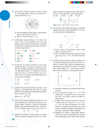 14. (Unicamp-SP) A figura mostra as linhas de força            rença de potencial produzida pela carga entre os
                       do campo eletrostático criado por um sistema de 2          pontos A e B do esquema é, em kV (quilovolts):
                       cargas puntiformes q1 e q2.                                a) 450     b) 480     c) 560      d) 740
                                                                                                Q            A                    B
      Exercícios




                                                                                                       4m               4m
                                            q1                     q2                                 N · m2
                                                                                  Dados: K = 9 · 109         ; 1 μC = 10–6 C.
                                                                                                        C2
                                                                              20. (Fuvest-SP) A figura representa algumas superfícies
                                                                                  equipotenciais de um campo eletrostático e os valo-
                        a) Nas proximidades de qual carga o campo eletros-        res dos potenciais correspondentes.
                           tático é mais intenso? Por quê?
                        b) Qual é o sinal do produto q1 · q2?                                          A

                   15. (UF-RS) Duas cargas elétricas, A e B, sendo A de
                       2 μC e B de –4 μC, encontram-se em um campo
                       elétrico uniforme. Qual das alternativas representa                                                   –20 V
                                                                                               +20 V                B
                       corretamente as forças exercidas sobre as cargas A
                                                                                               +10 V            0            –10 V
                       e B pelo campo elétrico?
                                                                                  a) Copie a figura, representando o vetor campo
                        a)                  A            B
                                                                                     elétrico nos pontos A e B.
                        b)   A                                      B             b) Qual o trabalho realizado pelo campo para levar
                        c)         A                 B                               uma carga q de 2 · 10–6 C, do ponto A ao ponto
                        d)   A
                                                                                     B?
                                                     B

                        e)   A                       B                        21. (UE-PB) Duas placas extensas estão carregadas com
                                                                                  as mesmas quantidades de carga, mas de sinais con-
                   16. (Fuvest-SP) Um sistema formado por três cargas             trários. As placas estão dispostas paralelamente e
                       puntiformes iguais, colocadas em repouso nos vér-          separadas por uma distância d = 0,01 m. Considere
                       tices de um triângulo equilátero, tem energia poten-       que o campo elétrico E = 5 · 103 N/C entre as placas
                       cial eletrostática igual a U. Substitui-se uma das         seja uniforme. Despreze as ações gravitacionais.
                       cargas por outra, na mesma posição, mas com o                      +Q                                          –Q
                       dobro do valor. A energia potencial eletrostática do                     +q
                       novo sistema será igual a:
                                                                                                            +q
                           4                5
                       a)     U         c)    U           e) 3U                                                              +q
                           3                3
                           3
                       b)     U         d) 2U
                           2
                                                                                                            d
                   17. (UnB-DF) Uma carga pontual Q cria, no vácuo, a uma
                                                                                  a) Determine a diferença de potencial elétrico entre
                       distância r, um potencial de 200 volts e um campo
                                                                                     as placas.
                       elétrico de intensidade igual a 600 newtons/coulomb.
                                                                                  b) Se uma partícula de carga q = 2 · 10–6 C for
                       Quais os valores de r e Q?
                                                                                     abandonada na superfície de uma das placas,
                                           N · m2
                       Dado: K = 9 · 109                                             qual será a sua energia cinética ao chegar na
                                             C2
                                                                                     placa oposta?
                   18. (UF-CE) Duas cargas puntiformes de volar +q e –3q          c) A figura acima mostra três partículas, todas com
                       estão separadas por uma distância de 104 cm, con-             a mesma carga +q e massas m1 = m, m2 = 2m,
                       forme a figura. O ponto A e pontos infinitamente              m3 = 3m, que foram abandonadas, no mesmo
                       distantes das cargas têm potencial nulo. Determine,           instante, na superfície de uma das placas, e que
                       em cm, a distância entre a carga –3q e o ponto A.             estão se movendo em direção à placa oposta. Em
                                                                                     que placa as partículas foram colocadas?
                                       +q        A           –3q
                                                                                  d) Reproduza, no caderno, a figura dada, identifi-
                   19. (AFA-SP) Uma carga Q = 400 μC produz um campo                 cando nela a massa correspondente a cada uma
                       elétrico na região do espaço próximo a ela. A dife-           das três partículas a que se refere o item anterior.
                   38


CD-FB_exercícios.indd 38                                                                                                                   23/9/2009 17:30:25
 