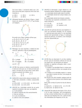Com esses dados, o estudante deduz que a dis-         27. (PUC-RS) As informações a seguir referem-se a um
                       tância percorrida pelo corpúsculo entre esses dois        movimento retilíneo realizado por um objeto qualquer.
                       instantes é:                                                I. A velocidade vetorial pode mudar de sentido.
                       a) 200 m             c) 350 m              e) 450 m        II. A velocidade vetorial tem sempre módulo cons-
                       b) 250 m             d) 400 m                                  tante.
      Exercícios




                                                                                 III. A velocidade vetorial tem direção constante.
                   22. (Olimpíada Brasileira de Física) A figura a seguir        A alternativa que representa corretamente o movi-
                       mostra seis vetores A, B, C , D, E e F que formam         mento retilíneo é:
                       um hexágono.
                                                                                  a) I, II e III          d) II e III
                                                 C            D                   b) somente III          e) somente I e III
                                                                                  c) somente II

                                             B                    E          28. (Unip-SP) Um partícula descreve uma trajetória cir-
                                                                                 cular com movimento retardado. Em um instante
                                                                                 t, a partícula passa pelo ponto A e sua velocidade
                                                 A            F                  vetorial está representada na figura. A aceleração
                                                                                 vetorial da partícula, no instante t, tem orientação
                       De acordo com a figura, podemos afirmar que:
                                                                                 mais bem representada por:
                       a)   A   +B   +C   + D + E + F = 6A
                                                                                  a)
                       b)   A   +B   +C   = –D – E – F
                                                                                  b)                                        vA
                       c)   A   +B   +C   + D + E + F = 3A
                       d)   A   +B   +C   = –D + E – F
                       e)   A   +B   +C   =0                                      c)                                       A

                   23. Determine, nos casos seguintes, o módulo do vetor
                       soma (S ), aplicando a regra do paralelogramo.             d)
                       a)                            b)
                                A                         A
                                                                      B           e)
                                    45°
                                            B


                        A = 1 unidade                A = ⎯ 2 unidades
                                                         √                   29. (UF-RS) Para um observador O, um disco metálico
                                                                                 de raio r gira em movimento uniforme em torno de
                        B = ⎯ 2 unidades
                            √                        B = ⎯ 2 unidades
                                                         √
                                                                                 seu próprio eixo, que permanece em repouso.
                                  ⎯2
                                  √
                       cos 45° =                                                 Considere as seguintes afirmações sobre o movi-
                                   2
                                                                                 mento do disco.
                   24. (UF-RN) Uma pessoa se desloca sucessivamente:               I. O módulo v da velocidade linear é o mesmo para
                       5 metros de norte para sul, 12 metros de leste para            todos os pontos do disco, com exceção do seu
                       oeste e 10 metros de sul para norte. O vetor deslo-            centro.
                       camento resultante tem módulo, em m:                       II. O módulo ω da velocidade angular é o mesmo
                       a) 5           c) 13            e) 17                          para todos os pontos do disco, com exceção do
                       b) 12          d) 15                                           seu centro.
                   25. (Unifor-CE) A soma de dois vetores de módulos 12 N        III. Durante uma volta completa, qualquer ponto da
                       e 18 N tem certamente o módulo compreendido                    periferia do disco percorre uma distância igual
                       entre:                                                         a 2πr.
                       a) 6 N e 18 N c) 12 N e 18 N e) 29 N e 31 N               Quais estão corretas do ponto de vista do observa-
                       b) 6 N e 30 N d) 12 N e 30 N                              dor O?
                                                                                 a) Apenas II. c) Apenas I e II. e) I, II e III.
                   26. (PUC-SP) Se a velocidade vetorial de um ponto             b) Apenas III. d) Apenas II e III.
                       material é constante e não nula, sua trajetória:
                       a) é uma parábola.                                    30. (Vunesp-SP) Três polias de raios iguais a 10 cm, 20 cm
                       b) pode ser retilínea mas não necessariamente.            e 40 cm estão conectadas, sem escorregamento,
                       c) deve ser retilínea.                                    por duas correias mantidas tensas. Se a polia de raio
                       d) é uma circunferência.                                  maior gira com frequência de 5 Hz, a polia de tama-
                       e) pode ser uma curva qualquer.                           nho intermediário tem frequência, em Hz, de:

                   4


CD-FB_exercícios.indd 4                                                                                                               23/9/2009 17:29:28
 