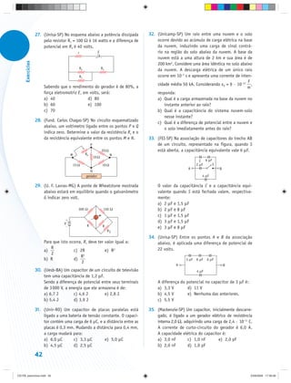 27. (Unisa-SP) No esquema abaixo a potência dissipada          32. (Unicamp-SP) Um raio entre uma nuvem e o solo
                       pelo resistor R1 = 100 Ω é 16 watts e a diferença de           ocorre devido ao acúmulo de carga elétrica na base
                       potencial em R3 é 40 volts.                                    da nuvem, induzindo uma carga de sinal contrá-
                                            r                  E                      rio na região do solo abaixo da nuvem. A base da
                                                                                      nuvem está a uma altura de 2 km e sua área é de
                                                           +       –
      Exercícios




                                                                                      200 km2. Considere uma área idêntica no solo abaixo
                                            R2                     R3                 da nuvem. A descarga elétrica de um único raio
                                            R1                                        ocorre em 10–3 s e apresenta uma corrente de inten-
                                                                                                                                       F
                                                                                      sidade média 50 kA. Considerando ε0 = 9 · 10–12 ,
                        Sabendo que o rendimento do gerador é de 80%, a                                                                m
                        força eletromotriz E, em volts, será:                         responda:
                        a) 40                   d) 80                                 a) Qual é a carga armazenada na base da nuvem no
                        b) 60                   e) 100                                    instante anterior ao raio?
                        c) 70                                                         b) Qual é a capacitância do sistema nuvem-solo
                                                                                          nesse instante?
                   28. (Fund. Carlos Chagas-SP) No circuito esquematizado             c) Qual é a diferença de potencial entre a nuvem e
                       abaixo, um voltímetro ligado entre os pontos P e Q                 o solo imediatamente antes do raio?
                       indica zero. Determine o valor da resistência Rx e o
                       da resistência equivalente entre os pontos M e N.          33. (FEI-SP) Na associação de capacitores do trecho AB
                                                      P                               de um circuito, representado na figura, quando S
                                                                   20 Ω               está aberta, a capacitância equivalente vale 6 μF.
                                        M        RX                           N
                                                          10 Ω
                                                                                                               C 6 μF
                                        15 Ω                           10 Ω                                  2 μF     S
                                                                                                       A                   B
                                                    Q
                                                 gerador                                                        4 μF

                   29. (U. F. Lavras-MG) A ponte de Wheatstone mostrada               O valor da capacitância C e a capacitância equi-
                       abaixo estará em equilíbrio quando o galvanômetro              valente quando S está fechada valem, respectiva-
                       G indicar zero volt.                                           mente:
                                                                                      a) 2 μF e 1,5 μF
                                            300 Ω                      150 Ω          b) 2 μF e 8 μF
                                                           G
                                                                                      c) 1 μF e 1,5 μF
                                   V
                                    +
                                                                                      d) 3 μF e 1,5 μF
                                                  R
                                    –                                  R              e) 3 μF e 8 μF
                                                                           R1
                                                                                  34. (Unisa-SP) Entre os pontos A e B da associação
                        Para que isto ocorra, R1 deve ter valor igual a:              abaixo, é aplicada uma diferença de potencial de
                            R                                                         22 volts.
                        a)              c) 2R             e) R2
                            2                 2
                                            R
                        b) R            d)                                                            3 μF   6 μF   6 μF
                                             2
                                                                                                 A                             B
                   30. (Uesb-BA) Um capacitor de um circuito de televisão                                    4 μF
                       tem uma capacitância de 1,2 μF.
                       Sendo a diferença de potencial entre seus terminais            A diferença do potencial no capacitor de 3 μF é:
                       de 3 000 V, a energia que ele armazena é de:                   a) 3,3 V        d) 11 V
                       a) 6,7 J        c) 4,6 J         e) 2,8 J                      b) 4,5 V        e) Nenhuma das anteriores.
                       b) 5,4 J        d) 3,9 J                                       c) 5,5 V

                   31. (Unir-RO) Um capacitor de placas paralelas está            35. (Mackenzie-SP) Um capacitor, inicialmente descarre-
                       ligado a uma bateria de tensão constante. O capaci-            gado, é ligado a um gerador elétrico de resistência
                       tor contém uma carga de 6 µC, e a distância entre as           interna 2,0 Ω, adquirindo uma carga de 2,4 · 10–11 C.
                       placas é 0,3 mm. Mudando a distância para 0,4 mm,              A corrente de curto-circuito do gerador é 6,0 A.
                       a carga mudará para:                                           A capacidade elétrica do capacitor é:
                       a) 6,0 μC       c) 3,3 μC        e) 5,0 μC                     a) 3,0 nF        c) 1,0 nF       e) 2,0 pF
                       b) 4,5 μC       d) 2,5 μC                                      b) 2,0 nF        d) 1,0 pF

                   42


CD-FB_exercícios.indd 42                                                                                                                  23/9/2009 17:30:26
 