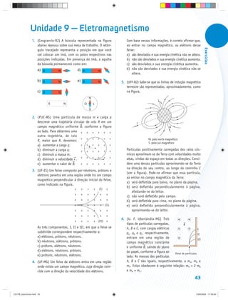 Unidade 9 — Eletromagnetismo
                1. (Cesgranrio-RJ) A bússola representada na figura                      Com base nessas informações, é correto afirmar que,
                   abaixo repousa sobre sua mesa de trabalho. O retân-                   ao entrar no campo magnético, os elétrons desse




                                                                                                                                                   Exercícios
                   gulo tracejado representa a posição em que você                       feixe:
                   vai colocar um ímã, com os polos respectivos nas                      a) são desviados e sua energia cinética não se altera.
                   posições indicadas. Em presença do ímã, a agulha                      b) não são desviados e sua energia cinética aumenta.
                   da bússola permanecerá como em:                                       c) são desviados e sua energia cinética aumenta.
                     a) S                         d) S                                   d) não são desviados e sua energia cinética não se
                                   N                                   N
                                                                                             altera.

                     b) S          N              e) S                 N              5. (UFF-RJ) Sabe-se que as linhas de indução magnética
                                                                                         terrestre são representadas, aproximadamente, como
                     c) S          N                                                     na figura.
                                                               N
                            S          N               O           L                                              S

                                                               S

                2. (PUC-RS) Uma partícula de massa m e carga q
                   descreve uma trajetória circular de raio R em um                              C
                   campo magnético uniforme B, conforme a figura                                                         N
                   ao lado. Para obtermos uma x x x x x x
                   outra trajetória, de raio
                                                x   x   x   x  x  x                                      N: polo norte magnético
                   R1 maior que R, devemos:
                                                                                                         S: polo sul magnético
                   a) aumentar a carga q.       x   x
                                                      R
                                                        x   x  x  x
                   b) diminuir a carga q.       x   x   x   x  x  x
                                                                                         Partículas positivamente carregadas dos raios cós-
                   c) diminuir a massa m.                                                micos aproximam-se da Terra com velocidades muito
                                                x   x   x   x  x  x
                   d) diminuir a velocidade v .                                          altas, vindas do espaço em todas as direções. Consi-
                   e) aumentar o valor de B.    x   x   x   x  x  x                      dere uma dessas partículas aproximando-se da Terra
                                                                                         na direção do seu centro, ao longo do caminho C
                3. (UF-ES) Um feixe composto por nêutrons, prótons e
                                                                                         (ver a figura). Pode-se afirmar que essa partícula,
                   elétrons penetra em uma região onde há um campo
                                                                                         ao entrar no campo magnético da Terra:
                   magnético perpendicular à direção inicial do feixe,
                                                                                         a) será defletida para baixo, no plano da página.
                   como indicado na figura.
                                                                                         b) será defletida perpendicularmente à página,
                                              x    x       x       x   (I)      x
                                                                                             afastando-se do leitor.
                                              x    x       x       x    x       x
                                                                                         c) não será defletida pelo campo.
                                              x    x       x       x    x       x        d) será defletida para cima, no plano da página.
                                              x    x       x       x    x      (II)      e) será defletida perpendicularmente à página,
                                              x    x       x       x    x       x            aproximando-se do leitor.
                                              x    x       x       x    x       x
                                                                                      6. (U. F. Uberlândia-MG) Três
                                              x    x       x       x   (III)    x
                                                                                         tipos de partículas carregadas,        B
                     As três componentes, I, II e III, em que o feixe se                 A, B e C, com cargas elétricas                      I
                     subdivide correspondem respectivamente a:                           qA, qB e qC, respectivamente,                       II
                     a) elétrons, prótons, nêutrons.                                     entram em uma região de                             III
                     b) nêutrons, elétrons, prótons.                                     campo magnético constante
                     c) prótons, elétrons, nêutrons.                                     e uniforme B, saindo do plano
                     d) elétrons, nêutrons, prótons.                                     do papel, conforme a figura ao  feixe de partículas
                     e) prótons, nêutrons, elétrons.                                     lado. As massas das partículas
                4. (UF-MG) Um feixe de elétrons entra em uma região                      A, B e C são iguais, respectivamente, a mA, mB e
                   onde existe um campo magnético, cuja direção coin-                    mC. Estas obedecem à seguinte relação: mA = 2 mB
                   cide com a direção da velocidade dos elétrons.                        e mB = mC.

                                                                                                                                           43


CD-FB_exercícios.indd 43                                                                                                                    23/9/2009 17:30:26
 