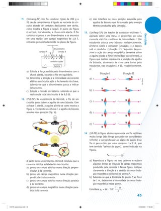11. (Unicamp-SP) Um fio condutor rígido de 200 g e                 e) não interfere na nova posição assumida pela
                   20 cm de comprimento é ligado ao restante do cir-                 agulha da bússola que foi causada pela energia
                   cuito através de contatos deslizantes sem atrito,                 térmica produzida pela lâmpada.
                   como mostra a figura a seguir. O plano da figura
                   é vertical. Inicialmente, a chave está aberta. O fio       13. (Unifesp-SP) Um trecho de condutor retilíneo ,




                                                                                                                                                         Exercícios
                   condutor é preso a um dinamômetro e se encontra                apoiado sobre uma mesa, é percorrido por uma
                   em uma região com campo magnético de 1,0 T,                    corrente elétrica contínua de intensidade i. Um
                   entrando perpendicularmente no plano da figura.                estudante coloca uma bússola horizontalmente,
                                                                                  primeiro sobre o condutor (situação I) e depois
                                                 dinamômetro                      sob o condutor (situação II). Supondo despre-
                                 contato A           contato B                    zível a ação do campo magnético terrestre sobre
                                           B
                                        x x x x x x                               a agulha (dada a forte intensidade da corrente), a
                                        x x x x x x
                                                                                  figura que melhor representa a posição da agulha
                                             condutor rígido
                                                                                  da bússola, observada de cima para baixo pelo
                                                 bateria                          estudante, nas situações I e II, respectivamente,
                                    chave
                                                                                  é:
                     a) Calcule a força medida pelo dinamômetro com a
                                                                                            Situação I               Situação II
                        chave aberta, estando o fio em equilíbrio.
                     b) Determine a direção e a intensidade da corrente           a)                         i                      i




                                                                                                                                            Luis Moura
                        elétrica no circuito após o fechamento da chave,
                        sabendo-se que o dinamômetro passa a indicar
                        leitura zero.
                     c) Calcule a tensão da bateria, sabendo-se que a             b)                         i                      i

                        resistência total do circuito é de 6,0 Ω.
               12. (PUC-SP) Na experiência de Oersted, o fio de um
                   circuito passa sobre a agulha de uma bússola. Com              c)                         i                      i

                   a chave C aberta, a agulha alinha-se como mostra a
                   figura a. Fechando-se a chave C, a agulha da bússola
                   assume nova posição (fig. b).                                  d)                         i                      i
                                                                 Luis Moura




                                                                                  e)                         i                          i



                                                                              14 (UF-PB) A figura abaixo representa um fio retilíneo
                                                                                 muito longo (tão longo que pode ser considerado
                                                                                 infinito) e perpendicular ao plano do papel. Esse
                                                                                 fio é percorrido por uma corrente i = 2 A, que
                                                                                 tem sentido “saindo do papel”, como indicado na
                                                                                 figura.
                                                                                                   P                 i
                                                                                                             r

                     A partir desse experimento, Oersted concluiu que a           a) Reproduza a figura no seu caderno e esboce
                     corrente elétrica estabelecida no circuito:                     algumas linhas de indução do campo magnético
                     a) gerou um campo elétrico numa direção perpen-                 produzido pela corrente i. Nessa figura, indique
                         dicular à da corrente.                                      claramente a direção e o sentido do vetor indu-
                     b) gerou um campo magnético numa direção per-                   ção magnética existente no ponto P.
                         pendicular à da corrente.                                b) Sabendo-se que a distância do ponto P ao fio é
                     c) gerou um campo elétrico numa direção paralela                de 1 m, determine a intensidade do vetor indu-
                         à da corrente.                                              ção magnética nesse ponto.
                     d) gerou um campo magnético numa direção para-                                          T·m
                                                                                  Considere µ0 = 4π · 10–7       .
                         lela à da corrente.                                                                  a
                                                                                                                                   45


CD-FB_exercícios.indd 45                                                                                                           23/9/2009 17:30:26
 