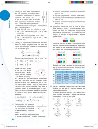 15. (UF-MG) Na figura estão representados                         b) atração, inversamente proporcional à distância
                       dois fios, percorridos por correntes elétri-                     entre os fios.
                       cas de mesma intensidade e de sentidos                        c) repulsão, proporcional à distância entre os fios.
                                                                    K   L
                       contrários, e dois pontos, K e L.                             d) repulsão, inversamente proporcional à distância
                       Os fios e os pontos estão no mesmo                               entre os fios.
      Exercícios




                       plano. O ponto L é equidistante dos dois                      e) atração, proporcional ao quadrado da distância
                       fios e o ponto K está à esquerda deles.                          entre os fios.
                       Considerando-se essas informações, é correto afirmar
                                                                                 19. (Fuvest-SP) Um ímã, em forma de barra, de polari-
                       que o campo magnético:
                                                                                     dade N(norte) e S(sul), é fixado numa mesa hori-
                       a) em K, é nulo e, em L, está entrando no papel.
                                                                                     zontal. Um outro ímã semelhante, de polaridade
                       b) em K, está entrando no papel e, em L, está
                                                                                     desconhecida, indicada por A e T, quando colocado
                           saindo dele.
                                                                                     na posição mostrada na figura abaixo, é repelido
                       c) em K, está saindo do papel e, em L, é nulo.
                                                                                     para a direita.
                       d) em K, está saindo do papel e, em L, está
                                                                                                           ímã fixo         repulsão
                           entrando nele.
                   16. (UF-RN) Na figura estão representados dois fios
                                                                                     Quebra-se esse ímã ao meio e, utilizando as duas
                       metálicos longos, perpendiculares ao plano da
                                                                                     metades, fazem-se quatro experiências, representa-
                       página, percorridos por correntes de intensidades i
                                                                                     das abaixo, em que as metades são colocadas, uma
                       e 2i, de sentidos iguais.
                                                                                     de cada vez, nas proximidades do ímã fixo.
                                     i                         2i
                                               P                                                Experiência I                     Experiência III

                                          x            y

                        O campo magnético resultante é nulo no ponto P se:                      Experiência II                    Experiência IV
                            y             y                 y
                        a)    = 0,25 c)      = 0,75     e)    =4
                            x             x                 x
                            y             y
                        b)    = 0,50 d)      =2                                      Indicado por “nada” a ausência de atração ou repul-
                            x             x
                                                                                     são da parte testada, os resultados das quatro expe-
                   17. (UE-PB) Uma espira circular                                   riências são, respectivamente:
                       de raio R = 0,1 m e com              i1         R
                       centro no ponto C é per-                             i1                   I                II              III               IV
                                                                     C
                       corrida por uma corrente                                      a)    repulsão         atração             repulsão      atração
                       i1, no sentido anti-horá-                                     b)    repulsão         repulsão            repulsão     repulsão
                       rio. A espira está apoiada sobre um fio retilíneo             c)    repulsão         repulsão            atração       atração
                       longo que é percorrido por uma corrente i2, como              d)    repulsão              nada            nada         atração
                       indicado na figura acima. No entanto, não há con-             e)    atração               nada            nada        repulsão
                       tato elétrico entre o fio e a espira e, como os fios
                       são muito finos, pode-se considerar como sendo R          20. (UC-MG) Nas opções a seguir, indica-se a velocidade
                       a distância entre o fio retilíneo e o centro da espira.       v de um ímã, em relação a um anel metálico, por
                       Verifica-se então que o campo magnético resultante            uma seta ao lado de v.
                       no centro da espira é nulo. Para que isso ocorra,             O sentido da corrente induzida i está também indi-
                       determine:                                                    cado em cada uma delas. A figura que descreve
                                                                         i           corretamente a situação indicada é:
                       a) o sentido de i2.       b) o valor da razão 2 .
                                                                         i1
                                                                                     a)     N               c)          N               e)   S
                                                  T·m
                       Considere μ = 4π · 10–7           e π = 3.                                    v                      v=0                     v
                                                     A                                      S                           S                    N

                   18. (UPE-PE) Dois fios paralelos,               i1
                       de comprimentos indefinidos,                                         i                           i                    i
                       são portadores de corrente,           d                       b)                     d)
                                                                                            S                           N
                       no mesmo sentido, conforme                                                    v                      v
                                                                   i2                       N                           S
                       figura.
                       A força de interação dos dois fios é de:
                       a) atração, proporcional à distância entre os fios.                  i                           i

                   46


CD-FB_exercícios.indd 46                                                                                                                                 23/9/2009 17:30:27
 