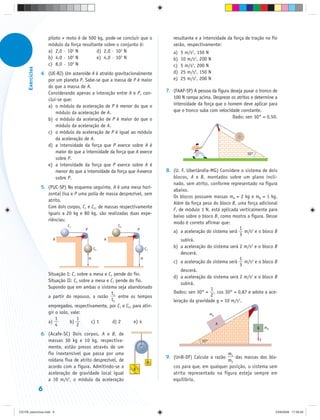 piloto + moto é de 500 kg, pode-se concluir que o             resultante e a intensidade da força de tração no fio
                       módulo da força resultante sobre o conjunto é:                serão, respectivamente:
                       a) 2,0 · 102 N         d) 2,0 · 103 N                         a)   5 m/s2, 150 N
                                  2
                       b) 4,0 · 10 N          e) 4,0 · 103 N                         b)   10 m/s2, 200 N
                                  2
                       c) 8,0 · 10 N                                                 c)   5 m/s2, 200 N
      Exercícios




                   4. (UE-RJ) Um asteroide A é atraído gravitacionalmente            d)   25 m/s2, 150 N
                      por um planeta P. Sabe-se que a massa de P é maior             e)   25 m/s2, 200 N
                      do que a massa de A.
                      Considerando apenas a interação entre A e P, con-           7. (FAAP-SP) A pessoa da figura deseja puxar o tronco de
                      clui-se que:                                                   100 N rampa acima. Despreze os atritos e determine a
                      a) o módulo da aceleração de P é menor do que o                intensidade da força que o homem deve aplicar para
                          módulo da aceleração de A.                                 que o tronco suba com velocidade constante.
                      b) o módulo da aceleração de P é maior do que o                                              Dado: sen 30° = 0,50.
                          módulo da aceleração de A.
                      c) o módulo da aceleração de P é igual ao módulo
                          da aceleração de A.
                      d) a intensidade da força que P exerce sobre A é
                          maior do que a intensidade da força que A exerce                                                30°
                          sobre P.
                      e) a intensidade da força que P exerce sobre A é
                          menor do que a intensidade da força que A exerce        8. (U. F. Uberlândia-MG) Considere o sistema de dois
                          sobre P.                                                   blocos, A e B, montados sobre um plano incli-
                                                                                     nado, sem atrito, conforme representado na figura
                   5. (PUC-SP) No esquema seguinte, A é uma mesa hori-
                                                                                     abaixo.
                      zontal lisa e P uma polia de massa desprezível, sem
                                                                                     Os blocos possuem massas mA = 2 kg e mB = 1 kg.
                      atrito.
                                                                                     Além da força peso do bloco B, uma força adicional
                      Com dois corpos, C1 e C2, de massas respectivamente
                                                                                     F, de módulo 1 N, está aplicada verticalmente para
                      iguais a 20 kg e 80 kg, são realizadas duas expe-
                                                                                     baixo sobre o bloco B, como mostra a figura. Desse
                      riências:
                                                                                     modo é correto afirmar que:
                                C1                        C2
                                         P                           P                                               1
                                                                                     a) a aceleração do sistema será m/s2 e o bloco B
                                                                                                                     3
                         A                            A                                  subirá.
                                                 C2                          C1
                                                                                     b) a aceleração do sistema será 2 m/s2 e o bloco B
                                                                                         descerá.
                                             H                           H                                           1
                                                                                     c) a aceleração do sistema será m/s2 e o bloco B
                                                                                                                     3
                                                                                         descerá.
                       Situação I: C1 sobre a mesa e C2 pende do fio.
                                                                                     d) a aceleração do sistema será 2 m/s2 e o bloco B
                       Situação II: C2 sobre a mesa e C1 pende do fio.
                                                                                         subirá.
                       Supondo que em ambas o sistema seja abandonado                                  1
                                                       t                             Dados: sen 30° = , cos 30° = 0,87 e adote a ace-
                       a partir do repouso, a razão 1 entre os tempos                                  2
                                                       t2                            leração da gravidade g = 10 m/s2.
                       empregados, respectivamente, por C1 e C2, para atin-
                       gir o solo, vale:                                                                  mA
                           1          1
                       a)         b)         c) 1      d) 2      e) 4                                          A
                           4          2
                                                                                                                                B       mB
                   6. (Acafe-SC) Dois corpos, A e B, de
                      massas 30 kg e 10 kg, respectiva-                                             30°                             F
                      mente, estão presos através de um
                      fio inextensível que passa por uma                                                      m1
                                                                                  9. (UnB-DF) Calcule a razão     das massas dos blo-
                      roldana fixa de atrito desprezível, de                  A                               m2
                      acordo com a figura. Admitindo-se a        B
                                                                                     cos para que, em qualquer posição, o sistema sem
                      aceleração de gravidade local igual                            atrito representado na figura esteja sempre em
                      a 10 m/s2, o módulo da aceleração                              equilíbrio.
                   6


CD-FB_exercícios.indd 6                                                                                                                      23/9/2009 17:29:29
 