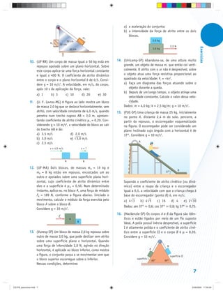 a) a aceleração do conjunto;
                                                                                  b) a intensidade da força de atrito entre os dois
                                                                                     blocos.
                                                             m1
                                               50 cm                                                           2,0 kg
                             m2
                                     30 cm
                                                                                                                                   2,0 N




                                                                                                                                                              Exercícios
                                                 40 cm                                                         3,0 kg



               10. (UF-RR) Um corpo de massa igual a 50 kg está em           14. (Unicamp-SP) Abandona-se, de uma altura muito
                   repouso apoiado sobre um plano horizontal. Sobre              grande, um objeto de massa m, que então cai verti-
                   este corpo aplica-se uma força horizontal constante           calmente. O atrito com o ar não é desprezível; sobre
                   e igual a 400 N. O coeficiente de atrito dinâmico             o objeto atua uma força resistiva proporcional ao
                   entre o corpo e o plano horizontal é de 0,5. Consi-           quadrado da velocidade: Fr = –kv2.
                   dere g = 10 m/s2. A velocidade, em m/s, do corpo,             a) Faça um diagrama das forças atuando sobre o
                   após 10 s da aplicação da força, vale:                           objeto durante a queda.
                                                                                 b) Depois de um longo tempo, o objeto atinge uma
                     a) 1     b) 3         c) 10             d) 20   e) 30
                                                                                    velocidade constante. Calcule o valor dessa velo-
               11. (U. F. Lavras-MG) A figura ao lado mostra um bloco               cidade.
                   de massa 2,0 kg que se desloca horizontalmente, sem           Dados: m = 4,0 kg; k = 2,5 kg/m; g = 10 m/s2.
                   atrito, com velocidade constante de 4,0 m/s, quando       15. (PUC-SP) Uma criança de massa 25 kg, inicialmente
                   penetra num trecho rugoso AB = 3,0 m, apresen-                no ponto A, distante 2,4 m do solo, percorre, a
                   tando coeficiente de atrito cinético μ c = 0,20. Con-         partir do repouso, o escorregador esquematizado
                   siderando g = 10 m/s2, a velocidade do bloco ao sair          na figura. O escorregador pode ser considerado um
                   do trecho AB é de:                                            plano inclinado cujo ângulo com a horizontal é de
                   a) 3,5 m/s               d) 2,0 m/s                           37°. Considere g = 10 m/s2.
                   b) 3,0 m/s               e) √3,0 m/s
                                                                                             A
                   c) 2,5 m/s
                             v = 4,0 m/s                     v=?



                                           A                  B

               12. (UF-MA) Dois blocos, de massas mA = 19 kg e
                                                                                                                                           B
                   mB = 8 kg estão em repouso, encostados um ao                                                              37°
                   outro e apoiados sobre uma superfície plana hori-
                   zontal, cujo coeficiente de atrito dinâmico entre              Supondo o coeficiente de atrito cinético (ou dinâ-
                   eles e a superfície é μ d = 0,50. Num determinado              mico) entre a roupa da criança e o escorregador
                   instante, aplica-se, no bloco A, uma força de módulo           igual a 0,5, a velocidade com que a criança chega à
                   FA = 189 N, conforme a figura abaixo. Iniciado o               base do escorregador (ponto B) é, em m/s:
                   movimento, calcule o módulo da força exercida pelo                 ⎯
                                                                                  a) 4√ 3          ⎯
                                                                                               b) 4√ 5               c) 16         d) 4           e) 2√10
                   bloco A sobre o bloco B.
                                                                                  Dados: sen 37°       0,6; cos 37°               0,8; tg 37°        0,75.
                   Considere g = 10 m/s2.
                                                                             16. (Mackenzie-SP) Os corpos A e B da figura são idên-
                                     FA
                                                A                                ticos e estão ligados por meio de um fio suposto
                                                         B
                                                                                 ideal. A polia possui inércia desprezível, a superfície
                                                                                 I é altamente polida e o coeficiente de atrito ciné-
               13. (Vunesp-SP) Um bloco de massa 2,0 kg repousa sobre            tico entre a superfície II e o corpo B é μ = 0,20.
                   outro de massa 3,0 kg, que pode deslizar sem atrito           Considere g = 10 m/s2.
                   sobre uma superfície plana e horizontal. Quando
                   uma força de intensidade 2,0 N, agindo na direção                                                          B
                   horizontal, é aplicada ao bloco inferior, como mostra                                   A

                   a figura, o conjunto passa a se movimentar sem que                                                             superfície II
                   o bloco superior escorregue sobre o inferior.                            superfície I
                                                                                                               60°       60°
                   Nessas condições, determine:

                                                                                                                                                        7


CD-FB_exercícios.indd 7                                                                                                                                23/9/2009 17:29:29
 