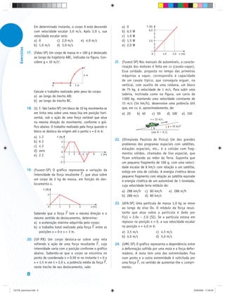 Em determinado instante, o corpo A está descendo                   a)   0               F (N)
                       com velocidade escalar 3,0 m/s. Após 2,0 s, sua                    b)   0,5 W             6,0

                       velocidade escalar será:                                           c)   1,0 W
                       a) 0            c) 2,0 m/s     e) 4,0 m/s                          d)   1,5 W            3,0
                       b) 1,0 m/s      d) 3,0 m/s                                         e)   2,0 W
      Exercícios




                   17. (Fatec-SP) Um corpo de massa m = 100 g é deslocado                                          0       1,0        2,0 x (m)
                       ao longo da trajetória ABC, indicada na figura. Con-
                       sidere g = 10 m/s2.                                            21. (Fuvest-SP) Nos manuais de automóveis, a caracte-
                                                                 C                        rização dos motores é feita em cv (cavalo-vapor).
                                                                                          Essa unidade, proposta no tempo das primeiras
                                                                 4m                       máquinas a vapor, correspondia à capacidade
                                                                                          de um cavalo típico, que conseguia erguer, na
                                       A            B   3m                                vertical, com auxílio de uma roldana, um bloco
                                                                                          de 75 kg, à velocidade de 1 m/s. Para subir uma
                       Calcule o trabalho realizado pelo peso do corpo:
                                                                                          ladeira, inclinada como na figura, um carro de
                       a) ao longo do trecho AB;
                                                                                          1 000 kg, mantendo uma velocidade constante de
                       b) ao longo do trecho BC.
                                                                                          15 m/s (54 km/h), desenvolve uma potência útil
                   18. (U. F. São Carlos-SP) Um bloco de 10 kg movimenta-se               que, em cv, é, aproximadamente, de:
                       em linha reta sobre uma mesa lisa em posição hori-                 a) 20        b) 40       c) 50         d) 100         e) 150
                       zontal, sob a ação de uma força variável que atua                                          v = 15 m/s
                       na mesma direção do movimento, conforme o grá-
                       fico abaixo. O trabalho realizado pela força quando o                                                      g = 10 m/s2
                                                                                                                    θ
                       bloco se desloca da origem até o ponto x = 6 m é:                                          (sen θ   0,1)
                       a)   1J             F (N)
                                                                                      22. (Olimpíada Paulista de Física) Um dos grandes
                       b)   6J                  2
                                                                                          problemas dos programas espaciais com satélites,
                       c)   4J                  1
                                                                                          estações espaciais, etc., é a colisão com frag-
                       d)   zero                0
                                                    1   2   3 4 5      6      x (m)       mentos sólidos, chamados de lixo espacial, que
                       e)   2J               –1                                           ficam orbitando ao redor da Terra. Suponha que
                                             –2                                           um pequeno fragmento de 100 g, com uma veloci-
                                                                                          dade escalar de 8 km/s com relação a um satélite,
                   19. (Fuvest-SP) O gráfico representa a variação da                     esteja em rota de colisão. A energia cinética desse
                       intensidade da força resultante F , que atua sobre                 pequeno fragmento com relação ao satélite equivale
                       um corpo de 2 kg de massa, em função do des-                       à energia cinética de um automóvel de 1 tonelada,
                       locamento x.                                                       cuja velocidade teria módulo de:
                              F (N)
                                                                                          a) 288 km/h      c) 80 km/h              e) 288 m/h
                                   4                                                      b) 288 m/s       d) 80 km/s

                                                                                      23. (AFA-SP) Uma partícula de massa 1,0 kg se move
                                   0        1       2        3        x (m)               ao longo do eixo Ox. O módulo da força resul-
                       Sabendo que a força F tem a mesma direção e o                      tante que atua sobre a partícula é dado por
                       mesmo sentido do deslocamento, determine:                          F(x) = 2,0x – 2,0 (SI). Se a partícula estava em
                       a) a aceleração máxima adquirida pelo corpo;                       repouso na posição x = 0, a sua velocidade escalar
                       b) o trabalho total realizado pela força F entre as                na posição x = 4,0 m é:
                          posições x = 0 e x = 3 m.                                       a) 3,5 m/s                   c) 4,5 m/s
                                                                                          b) 4,0 m/s                   d) 5,0 m/s
                   20. (UF-PB) Um corpo desloca-se sobre uma reta
                       sofrendo a ação de uma força resultante F , cuja               24. (UMC-SP) O gráfico representa a dependência entre
                       intensidade varia com a posição conforme o gráfico                 a deformação sofrida por uma mola e a força defor-
                       abaixo. Sabendo-se que o corpo se encontra no                      madora. A mola tem uma das extremidades fixa
                       ponto de coordenada x = 0,50 m no instante t = 0 e                 num ponto e a outra extremidade é solicitada por
                       x = 1,5 m em t = 2,0 s, a potência média da força F ,              uma força F , no sentido de aumentar-lhe o compri-
                       neste trecho de seu deslocamento, vale:                            mento.

                   8


CD-FB_exercícios.indd 8                                                                                                                                  23/9/2009 17:29:29
 