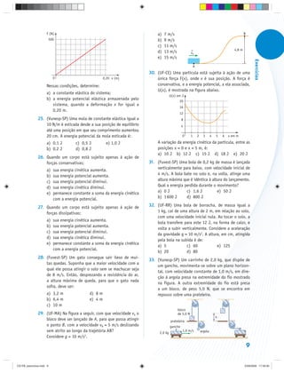 F (N)                                                       a)   7 m/s                                                             B
                          500                                                    b)   9 m/s
                                                                                 c)   11 m/s
                                                                                                                                                4,8 m
                                                                                 d)   13 m/s                vA
                                                                                 e)   15 m/s




                                                                                                                                                                Exercícios
                                                                                                                A
                                                                             30. (UF-CE) Uma partícula está sujeita à ação de uma
                            0                           0,20 x (m)               única força F(x), onde x é sua posição. A força é
                     Nessas condições, determine:                                conservativa, e a energia potencial, a ela associada,
                                                                                 U(x), é mostrada na figura abaixo.
                     a) a constante elástica do sistema;
                                                                                            U(x) em J
                     b) a energia potencial elástica armazenada pelo                              20
                        sistema, quando a deformação x for igual a
                                                                                                  16
                        0,20 m.
                                                                                                  12
               25. (Vunesp-SP) Uma mola de constante elástica igual a                                8
                   10 N/m é esticada desde a sua posição de equilíbrio                               4
                   até uma posição em que seu comprimento aumentou
                   20 cm. A energia potencial da mola esticada é:                                    0      1       2     3      4   5   6   x em m

                     a) 0,1 J           c) 0,5 J         e) 1,0 J                A variação da energia cinética da partícula, entre as
                     b) 0,2 J           d) 0,8 J                                 posições x = 0 e x = 5 m, é:
                                                                                 a) 10 J b) 12 J c) 15 J d) 18 J e) 20 J
               26. Quando um corpo está sujeito apenas à ação de
                   forças conservativas:                                     31. (Fuvest-SP) Uma bola de 0,2 kg de massa é lançada
                     a)     sua energia cinética aumenta.                        verticalmente para baixo, com velocidade inicial de
                     b)     sua energia potencial aumenta.                       4 m/s. A bola bate no solo e, na volta, atinge uma
                     c)     sua energia potencial diminui.                       altura máxima que é idêntica à altura do lançamento.
                     d)     sua energia cinética diminui.                        Qual a energia perdida durante o movimento?
                     e)     permanece constante a soma da energia cinética       a) 0 J          c) 1,6 J          e) 50 J
                            com a energia potencial.                             b) 1 600 J      d) 800 J

               27. Quando um corpo está sujeito apenas à ação de             32. (UF-RR) Uma bola de borracha, de massa igual a
                   forças dissipativas:                                          1 kg, cai de uma altura de 2 m, em relação ao solo,
                                                                                 com uma velocidade inicial nula. Ao tocar o solo, a
                     a)     sua energia cinética aumenta.
                                                                                 bola transfere para este 12 J, na forma de calor, e
                     b)     sua energia potencial aumenta.
                                                                                 volta a subir verticalmente. Considere a aceleração
                     c)     sua energia potencial diminui.
                                                                                 da gravidade g = 10 m/s2. A altura, em cm, atingida
                     d)     sua energia cinética diminui.
                                                                                 pela bola na subida é de:
                     e)     permanece constante a soma da energia cinética
                                                                                 a) 5            c) 60            e) 125
                            com a energia potencial.
                                                                                 b) 20           d) 80
               28. (Fuvest-SP) Um gato consegue sair ileso de mui-
                                                                             33. (Vunesp-SP) Um carrinho de 2,0 kg, que dispõe de
                   tas quedas. Suponha que a maior velocidade com a
                                                                                 um gancho, movimenta-se sobre um plano horizon-
                   qual ele possa atingir o solo sem se machucar seja
                                                                                 tal, com velocidade constante de 1,0 m/s, em dire-
                   de 8 m/s. Então, desprezando a resistência do ar,
                                                                                 ção à argola presa na extremidade do fio mostrado
                   a altura máxima de queda, para que o gato nada
                                                                                 na figura. A outra extremidade do fio está presa
                   sofra, deve ser:
                                                                                 a um bloco, de peso 5,0 N, que se encontra em
                     a) 3,2 m                  d) 8 m                            repouso sobre uma prateleira.
                     b) 6,4 m                  e) 4 m
                     c) 10 m
                                                                                                 bloco
               29. (UF-MA) Na figura a seguir, com que velocidade vA o                           de 5,0 N
                                                                                                                                     h
                   bloco deve ser lançado de A, para que possa atingir                      prateleira
                   o ponto B, com a velocidade vB = 5 m/s deslizando                        gancho
                   sem atrito ao longo da trajetória AB?                           2,0 kg
                                                                                                     1,0 m/s            argola
                   Considere g = 10 m/s2.

                                                                                                                                                            9


CD-FB_exercícios.indd 9                                                                                                                                 23/9/2009 17:29:30
 