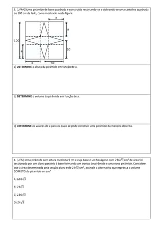 3. (UFMG)Uma pirâmide de base quadrada é construída recortando-se e dobrando-se uma cartolina quadrada
de 100 cm de lado, como mostrado nesta figura:




a) DETERMINE a altura da pirâmide em função de a.




b) DETERMINE o volume da pirâmide em função de a.




c) DETERMINE os valores de a para os quais se pode construir uma pirâmide da maneira descrita.




4. (UFSJ) Uma pirâmide com altura medindo 9 cm e cuja base é um hexágono com          cm² de área foi
seccionada por um plano paralelo à base formando um tronco de pirâmide e uma nova pirâmide. Considere
que a área determinada pela secção plana é de 24 cm², assinale a alternativa que expressa o volume
CORRETO da piramide em cm³

A)

B) 72

C)

D)
 