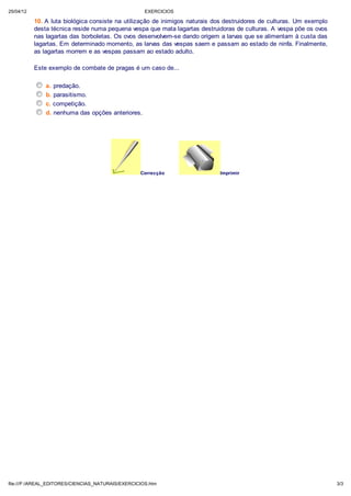 25/04/12                                             EXERCICIOS

           10. A luta biológica consiste na utilização de inimigos naturais dos destruidores de culturas. Um exemplo
           desta técnica reside numa pequena vespa que mata lagartas destruidoras de culturas. A vespa põe os ovos
           nas lagartas das borboletas. Os ovos desenvolvem-se dando origem a larvas que se alimentam à custa das
           lagartas. Em determinado momento, as larvas das vespas saem e passam ao estado de ninfa. Finalmente,
           as lagartas morrem e as vespas passam ao estado adulto.

           Este exemplo de combate de pragas é um caso de...

               a. predação.
               b. parasitismo.
               c. competição.
               d. nenhuma das opções anteriores.




                                                   Correcção                 Imprimir




file:///F:/AREAL_EDITORES/CIENCIAS_NATURAIS/EXERCICIOS.htm                                                             3/3
 