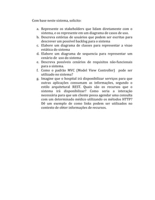 Com	
  base	
  neste	
  sistema,	
  solicito:	
  
	
  
     a. Represente	
   os	
   stakeholders	
   que	
   lidam	
   diretamente	
   com	
   o	
  
        sistema,	
  e	
  os	
  represente	
  em	
  um	
  diagrama	
  de	
  casos	
  de	
  uso.	
  
     b. Descreva	
   estórias	
   de	
   usuários	
   que	
   podem	
   ser	
   escritas	
  para	
  
        descrever	
  um	
  possível	
  backlog	
  para	
  o	
  sistema	
  
     c. Elabore	
   um	
   diagrama	
   de	
   classes	
   para	
   representar	
   a	
   visao	
  
        estática	
  do	
  sistema	
  
     d. Elabore	
   um	
   diagrama	
   de	
   sequencia	
   para	
   representar	
   um	
  
        cenário	
  de	
  	
  uso	
  do	
  sistema	
  
     e. Descreva	
   possíveis	
   cenários	
   de	
   requisitos	
   não-­‐funcionais	
  
        para	
  o	
  sistema.	
  
     f. Como	
   o	
   padrão	
   MVC	
   (Model	
   View	
   Controller)	
   	
   pode	
   ser	
  
        utilizado	
  no	
  sistema?	
  
     g. Imagine	
   que	
   o	
   hospital	
   irá	
   disponibilizar	
   serviços	
   para	
   que	
  
        outras	
   aplicações	
   consumam	
   as	
   informações,	
   segundo	
   o	
  
        estilo	
   arquitetural	
   REST.	
   Quais	
   são	
   os	
   recursos	
   que	
   o	
  
        sistema	
   irá	
   disponibilizar?	
   Como	
   seria	
   a	
   interação	
  
        necessária	
   para	
   que	
   um	
   cliente	
   possa	
   agendar	
   uma	
   consulta	
  
        com	
  um	
  determinado	
  médico	
  utilizando	
  os	
  métodos	
  HTTP?	
  
        Dê	
   um	
   exemplo	
   de	
   como	
   links	
   podem	
   ser	
   utilizados	
   no	
  
        contexto	
  de	
  obter	
  informações	
  de	
  recursos.	
  
 