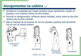 Alongamentos na cadeira … Sentado ao computador por longos períodos causa, geralmente, tensão no pescoço e nos ombros e dores na zona lombar.  Exercite os alongamentos, conforme abaixo indicado, várias vezes ao dia e/ou sempre que se sinta cansado . Não se esqueça de se levantar de vez em quando e passear pelo escritório! Vai ver que se sentirá melhor! TEGAEL, SA - 2004 10-20 segundos 2 vezes 10-15 segundos 8-10 segundos Para cada lado 15-20 segundos 