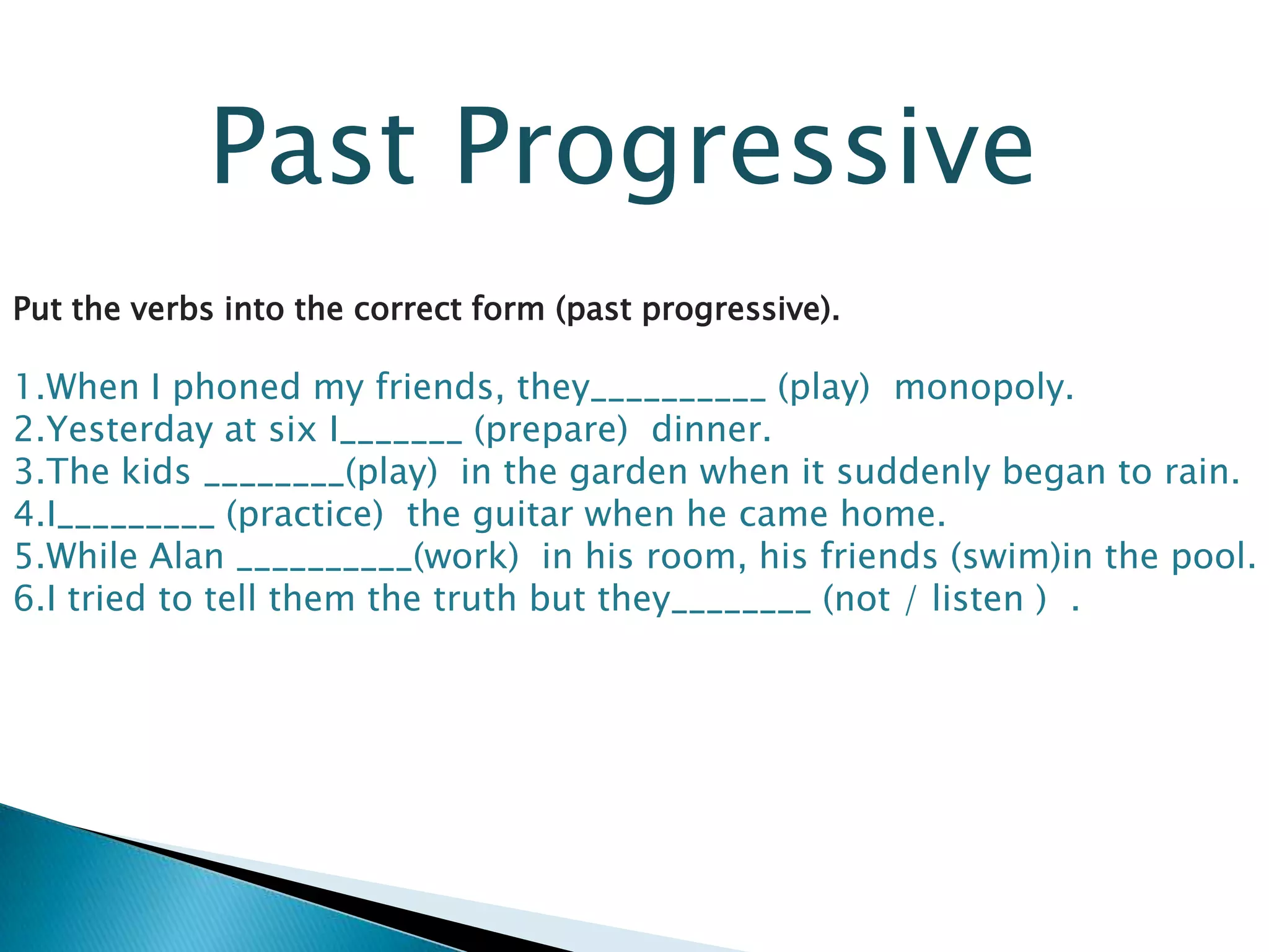 Past Progressive
Put the verbs into the correct form (past progressive).
1.When I phoned my friends, they__________ (play) monopoly.
2.Yesterday at six I_______ (prepare) dinner.
3.The kids ________(play) in the garden when it suddenly began to rain.
4.I_________ (practice) the guitar when he came home.
5.While Alan __________(work) in his room, his friends (swim)in the pool.
6.I tried to tell them the truth but they________ (not / listen ) .